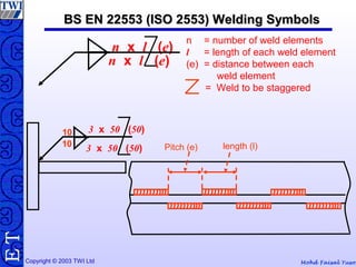 Mohd Faisal YusofCopyright © 2003 TWI Ltd
TE BS EN 22553 (ISO 2553) Welding SymbolsBS EN 22553 (ISO 2553) Welding Symbols
10
3 x 50 (50)10
3 x 50 (50)
Pitch (e) length (l)
n x l (e)
n x l (e)
n = number of weld elements
l = length of each weld element
(e) = distance between each
weld element
= Weld to be staggered
 