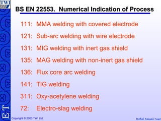 Mohd Faisal YusofCopyright © 2003 TWI Ltd
TE BS EN 22553. Numerical Indication of ProcessBS EN 22553. Numerical Indication of Process
111: MMA welding with covered electrode
121: Sub-arc welding with wire electrode
131: MIG welding with inert gas shield
135: MAG welding with non-inert gas shield
136: Flux core arc welding
141: TIG welding
311: Oxy-acetylene welding
72: Electro-slag welding
 
