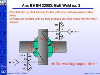 Mohd Faisal YusofCopyright © 2003 TWI Ltd
TE Ans BS EN 22553: Butt Weld ex: 2Ans BS EN 22553: Butt Weld ex: 2
20
30
35
15
107
Complete the symbol drawing for the welded cruciform joint provided
below
All welds are welded with the MIG process and fillet welds with the MMA
process
All fillet weld leg lengths 10 mm
z10
30
20
z10
131 / 111
131 / 111
z10 a 7
z10
15
35
 