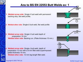 Mohd Faisal YusofCopyright © 2003 TWI Ltd
TE Ans to BS EN 22553 Butt Welds ex: 1Ans to BS EN 22553 Butt Welds ex: 1
1. Welded arrow side: Single-V butt weld with permanent
backing strip, flat weld profile.
M
2. Welded other side: Single-U butt weld, flat weld profile
3. Welded arrow side: Single-V butt weld depth of
preparation 10 mm
Welded other side: Backing run. (Plate thickness 15 mm.)
4. Welded arrow side: Single-J butt weld, depth of
preparation 12 mm with a 8 mm fillet weld superimposed.
(plate thickness 15 mm.
Welded other side: 12 mm leg length fillet weld.
10
12
12
8
 