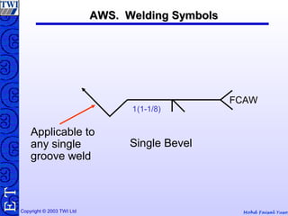 Mohd Faisal YusofCopyright © 2003 TWI Ltd
TE
1(1-1/8)
FCAW
Single Bevel
Applicable to
any single
groove weld
AWS. Welding SymbolsAWS. Welding Symbols
 