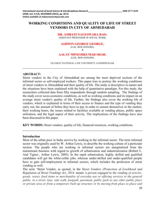 International Journal of Social Science & Interdisciplinary Research_____________________________ ISSN 2277-3630
IJSSIR, Vol. 4 (12), DECEMBER (2015), pp. 20-31
Online available at indianresearchjournals.com
20
WORKING CONDITIONS AND QUALITY OF LIFE OF STREET
VENDORS IN CITY OF AHMEDABAD
DR. AMBATI NAGESWARA RAO,
ASSISTANT PROFESSOR OF SOCIAL WORK,
ASHWIN GEORGE GEORGE,
(LLB., BSW HONORS),
&
AALAY MINESHKUMAR SHAH,
(LLB., BSW HONORS)
GUJARAT NATIONAL LAW UNIVERSITY, GANDHINAGAR
ABSTRACT:
Street vendors in the City of Ahmedabad are among the most deprived sections of the
informal sector or self-employed workers. This paper tries to portray the working conditions
of street vendors in Ahmedabad and their quality of life. The study is descriptive in nature and
the situations have been explained with the help of quantitative paradigm. For this study, the
researchers collected data from fifty respondents through random sampling. The findings of
the study cover socio-economic conditions, as well as working conditions and its impact on an
average street vendor's quality of life. Further, the findings also cover the working life of
vendors, which is explained in terms of their access to finance and the type of vending they
carry out, the amount of bribes they have to pay in order to sustain themselves in the market,
their working hours, the issues related to facilities available at vending places, public space
utilisation, and the legal aspect of their activity. The implications of the findings have also
been discussed in this paper.
KEY WORDS: Street vendors, quality of life, financial resources, working conditions.
Introduction
Most of the urban poor in India survive by working in the informal sector. The term informal
sector was originally used by W. Arthur Lewis, to describe the working culture of a particular
section. The people who are working in informal sectors are marginalised from the
mainstream business with regard to growth of urbanization and industrialization (Robert L.
And Tignor., Arthur Lewis, 2005). In the rapid urbanization, highly skilled and qualified
candidates will get the white-collar jobs, whereas under-skilled and under-qualified people
have to gain self-employment in informal sectors, which includes the profession of street
vending as well.
The term „Street Vendor, as quoted, in the Street Vendors (Protection of Livelihood and
Regulation of Street Vending) Act, 2014, means 'a person engaged in the vending of articles,
goods, wares, food items or merchandise of everyday use or offering services to the general
public, in a street, lane, side walk, footpath, pavement, public park or any other public place
or private area or from a temporary built up structure or by moving from place to place and
 