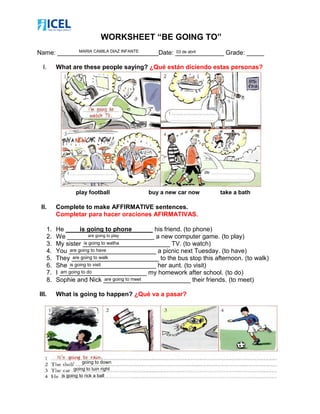 WORKSHEET “BE GOING TO”
Name: _____________________________Date: ______________ Grade: _____
I. What are these people saying? ¿Qué están diciendo estas personas?
play football buy a new car now take a bath
II. Complete to make AFFIRMATIVE sentences.
Completar para hacer oraciones AFIRMATIVAS.
1. He ____is going to phone______ his friend. (to phone)
2. We _________________________ a new computer game. (to play)
3. My sister _________________________ TV. (to watch)
4. You _________________________ a picnic next Tuesday. (to have)
5. They _________________________ to the bus stop this afternoon. (to walk)
6. She _________________________ her aunt. (to visit)
7. I _________________________ my homework after school. (to do)
8. Sophie and Nick _________________________ their friends. (to meet)
III. What is going to happen? ¿Qué va a pasar?
MARIA CAMILA DIAZ INFANTE
are going to play
is going to watha
are going to have
are going to walk
is going to visit
am going to do
are going to meet
going to down
going to tuin right
is going to rick a ball
03 de abril
 