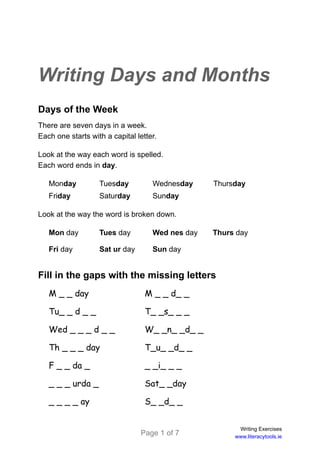 Page 1 of 7
Writing Exercises
www.literacytools.ie
Writing Days and Months
Days of the Week
There are seven days in a week.
Each one starts with a capital letter.
Look at the way each word is spelled.
Each word ends in day.
Monday Tuesday Wednesday Thursday
Friday Saturday Sunday
Look at the way the word is broken down.
Mon day Tues day Wed nes day Thurs day
Fri day Sat ur day Sun day
Fill in the gaps with the missing letters
M _ _ day M _ _ d_ _
Tu_ _ d _ _ T_ _s_ _ _
Wed _ _ _ d _ _ W_ _n_ _d_ _
Th _ _ _ day T_u_ _d_ _
F _ _ da _ _ _i_ _ _
_ _ _ urda _ Sat_ _day
_ _ _ _ ay S_ _d_ _
 