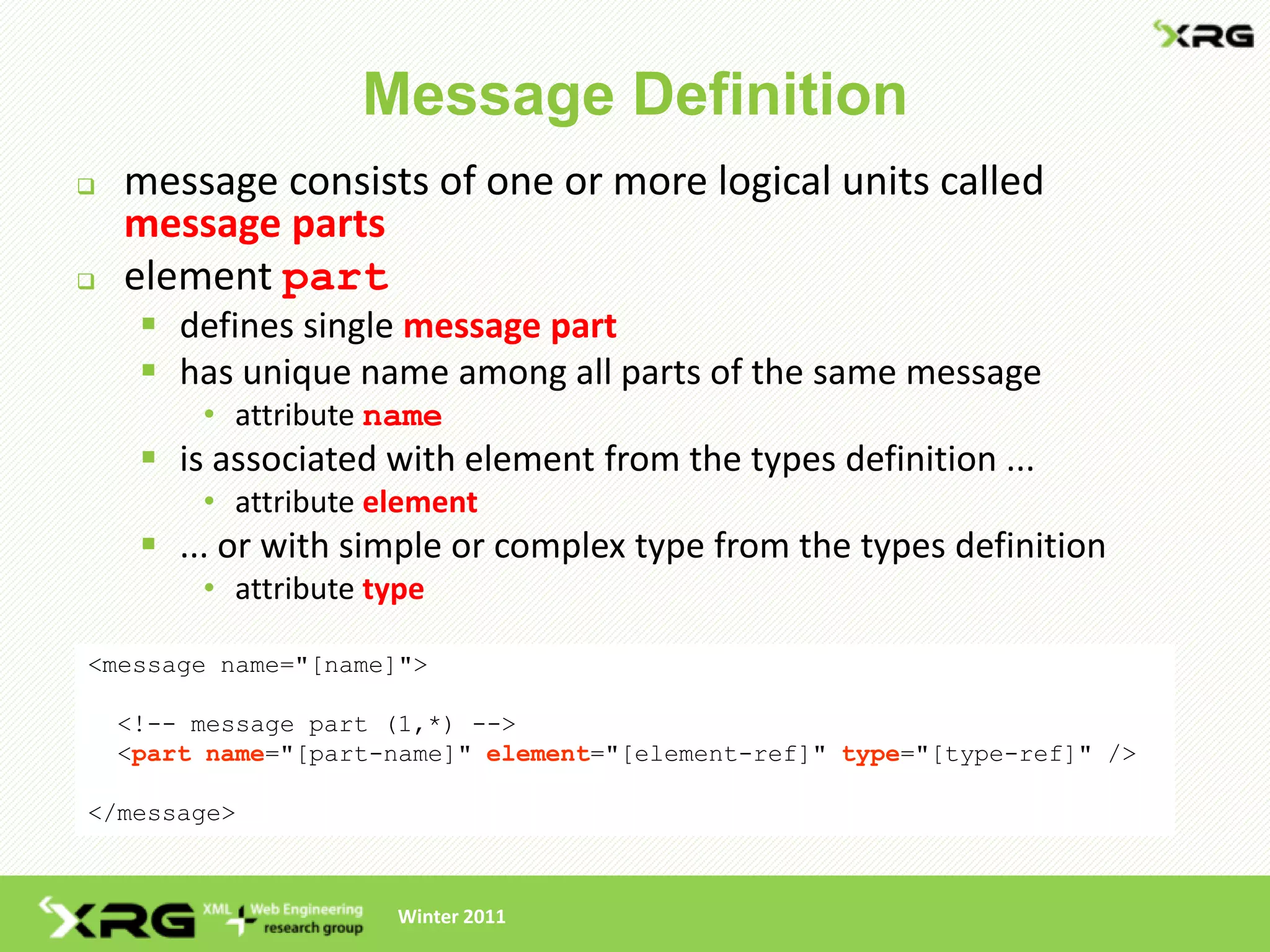 Message Definition
   message consists of one or more logical units called
    message parts
   element part
      defines single message part
      has unique name among all parts of the same message
         • attribute name
      is associated with element from the types definition ...
         • attribute element
      ... or with simple or complex type from the types definition
         • attribute type

<message name="[name]">

    <!-- message part (1,*) -->
    <part name="[part-name]" element="[element-ref]" type="[type-ref]" />

</message>



                       Winter 2011
 