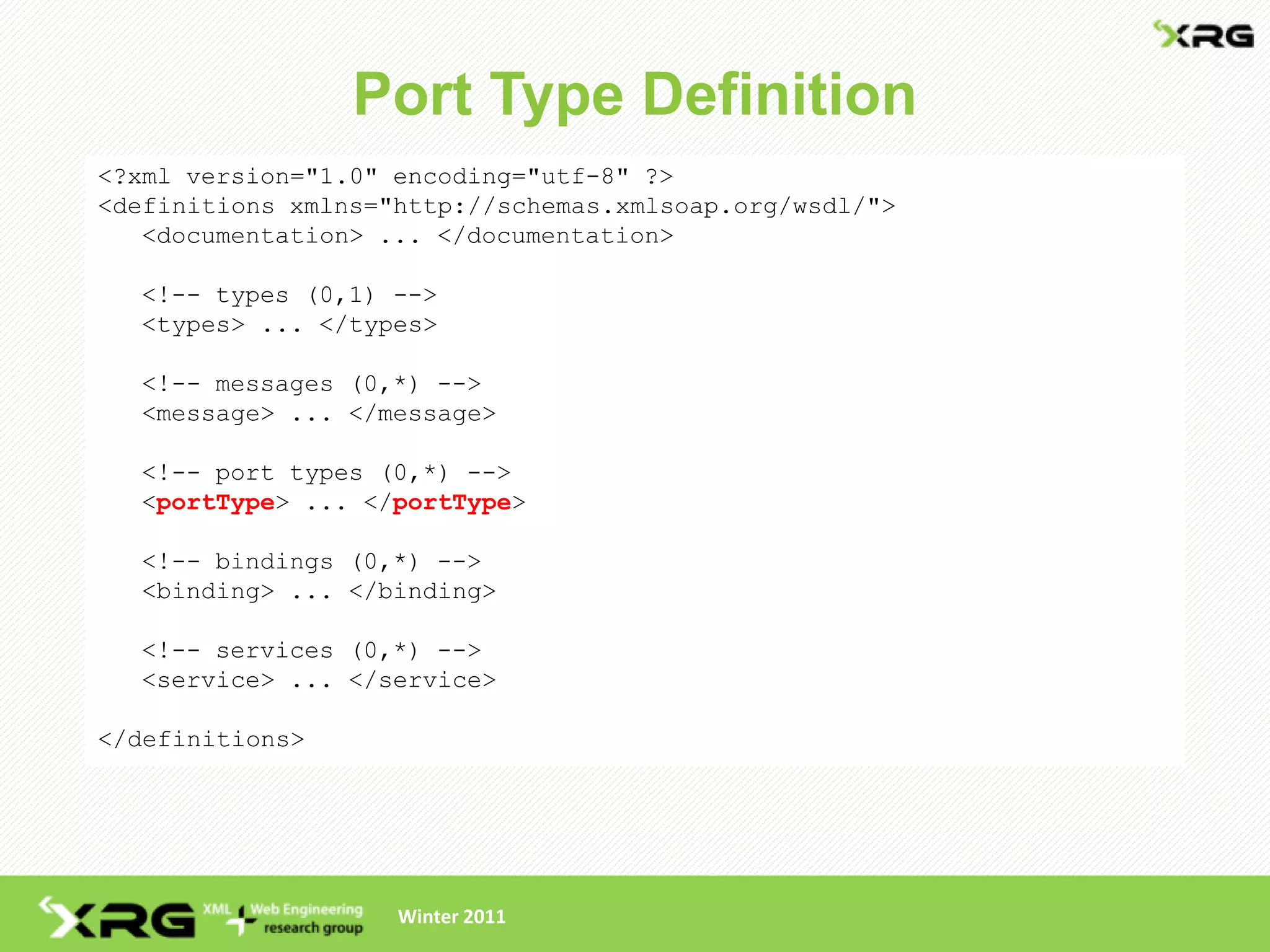 Port Type Definition
<?xml version="1.0" encoding="utf-8" ?>
<definitions xmlns="http://schemas.xmlsoap.org/wsdl/">
   <documentation> ... </documentation>

  <!-- types (0,1) -->
  <types> ... </types>

  <!-- messages (0,*) -->
  <message> ... </message>

  <!-- port types (0,*) -->
  <portType> ... </portType>

  <!-- bindings (0,*) -->
  <binding> ... </binding>

  <!-- services (0,*) -->
  <service> ... </service>

</definitions>




                    Winter 2011
 