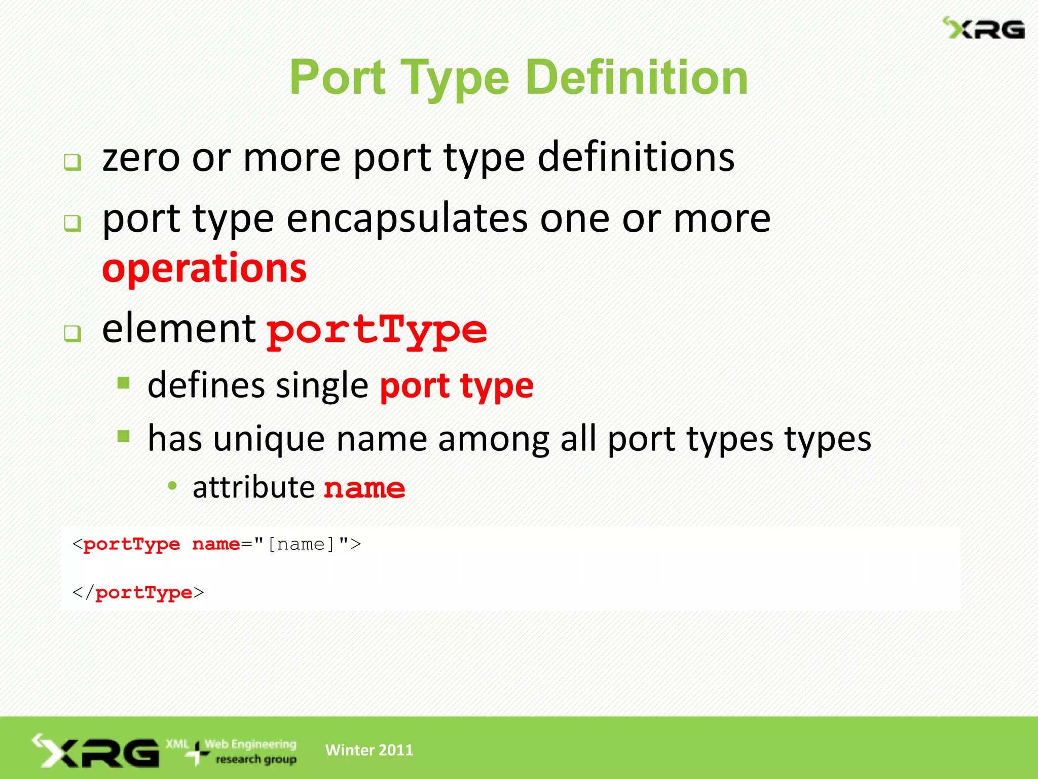 Port Type Definition
   zero or more port type definitions
   port type encapsulates one or more
    operations
   element portType
     defines single port type
     has unique name among all port types types
       • attribute name
<portType name="[name]">

</portType>




                    Winter 2011
 