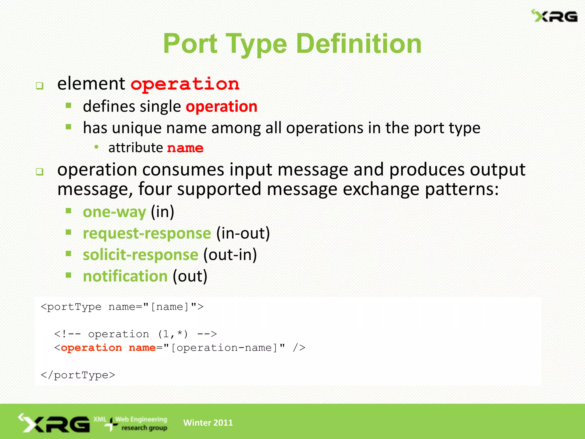 Port Type Definition
   element operation
      defines single operation
      has unique name among all operations in the port type
          • attribute name
   operation consumes input message and produces output
    message, four supported message exchange patterns:
        one-way (in)
        request-response (in-out)
        solicit-response (out-in)
        notification (out)
<portType name="[name]">

    <!-- operation (1,*) -->
    <operation name="[operation-name]" />

</portType>



                      Winter 2011
 