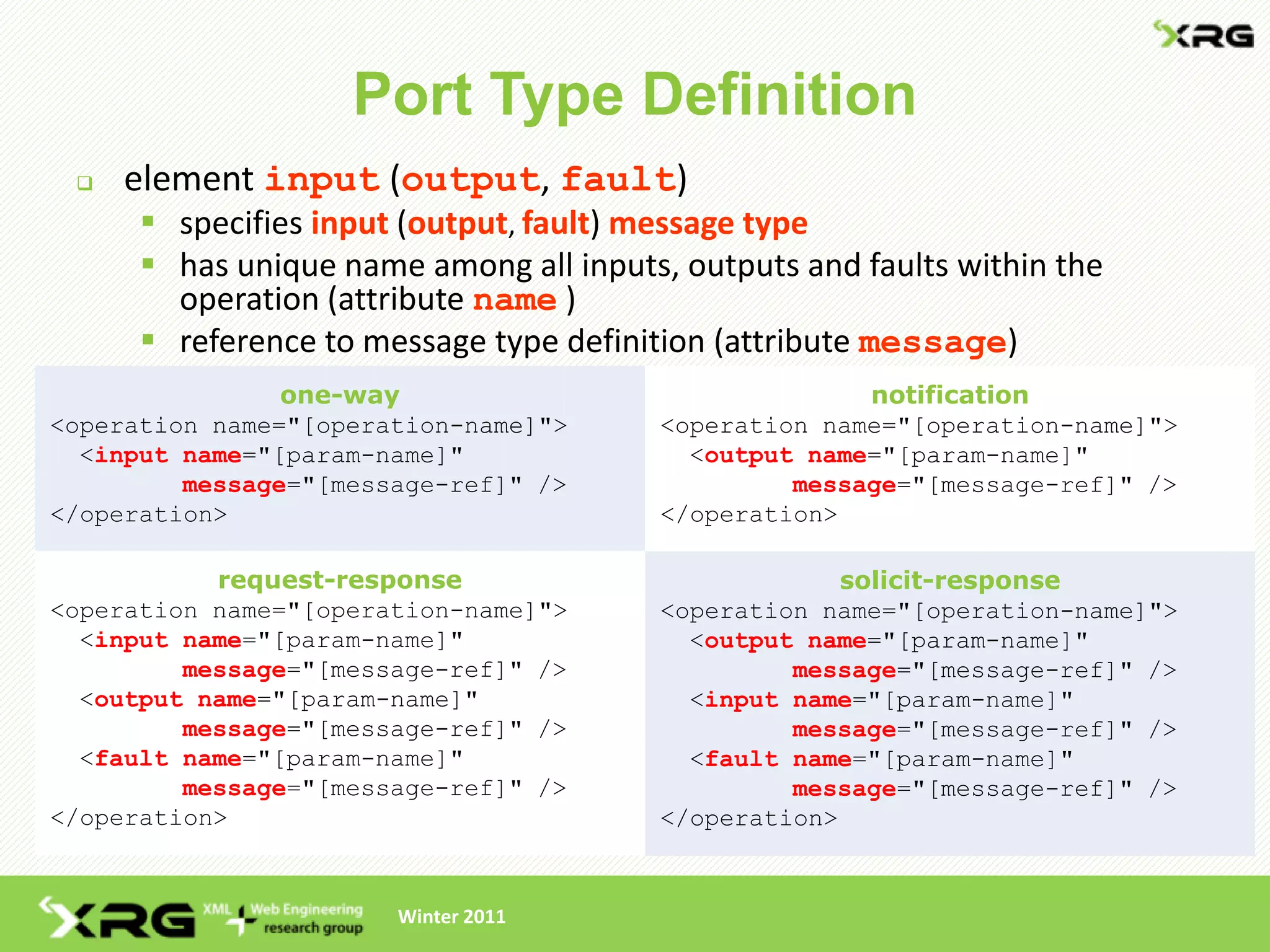 Port Type Definition
    element input (output, fault)
       specifies input (output, fault) message type
       has unique name among all inputs, outputs and faults within the
        operation (attribute name )
       reference to message type definition (attribute message)
                one-way                                notification
<operation name="[operation-name]">      <operation name="[operation-name]">
  <input name="[param-name]"               <output name="[param-name]"
         message="[message-ref]" />               message="[message-ref]" />
</operation>                             </operation>

           request-response                           solicit-response
<operation name="[operation-name]">      <operation name="[operation-name]">
  <input name="[param-name]"               <output name="[param-name]"
         message="[message-ref]" />               message="[message-ref]" />
  <output name="[param-name]"              <input name="[param-name]"
         message="[message-ref]" />               message="[message-ref]" />
  <fault name="[param-name]"               <fault name="[param-name]"
         message="[message-ref]" />               message="[message-ref]" />
</operation>                             </operation>


                       Winter 2011
 