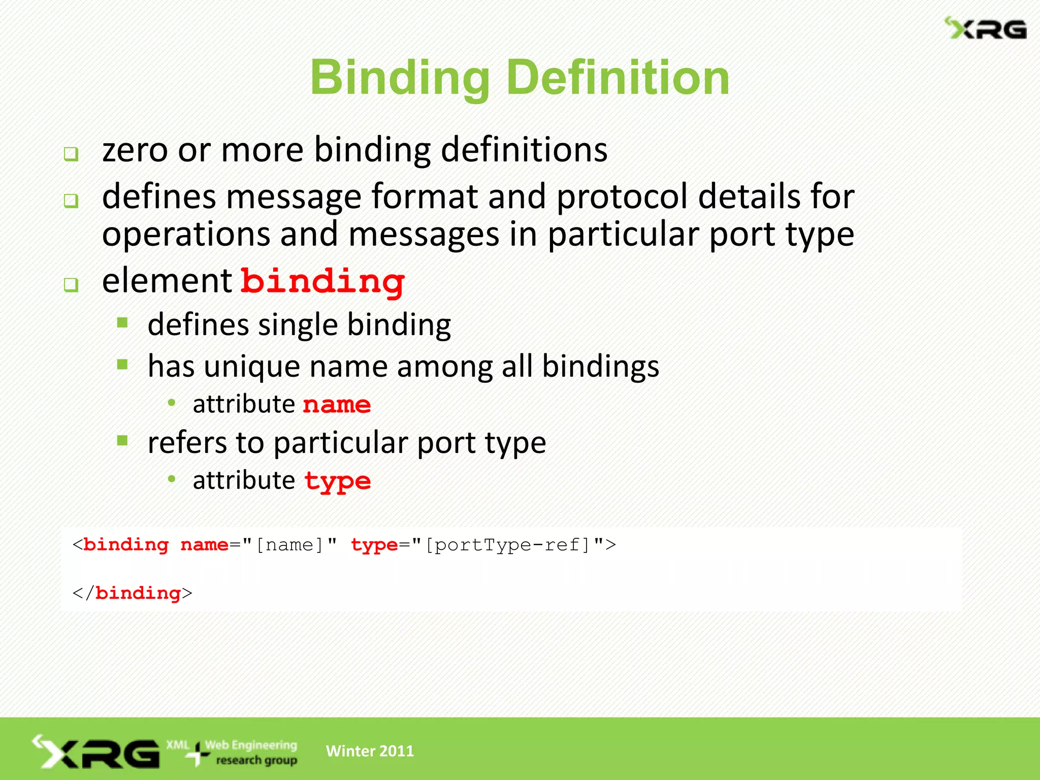 Binding Definition
   zero or more binding definitions
   defines message format and protocol details for
    operations and messages in particular port type
   element binding
     defines single binding
     has unique name among all bindings
        • attribute name
     refers to particular port type
        • attribute type

<binding name="[name]" type="[portType-ref]">

</binding>




                    Winter 2011
 