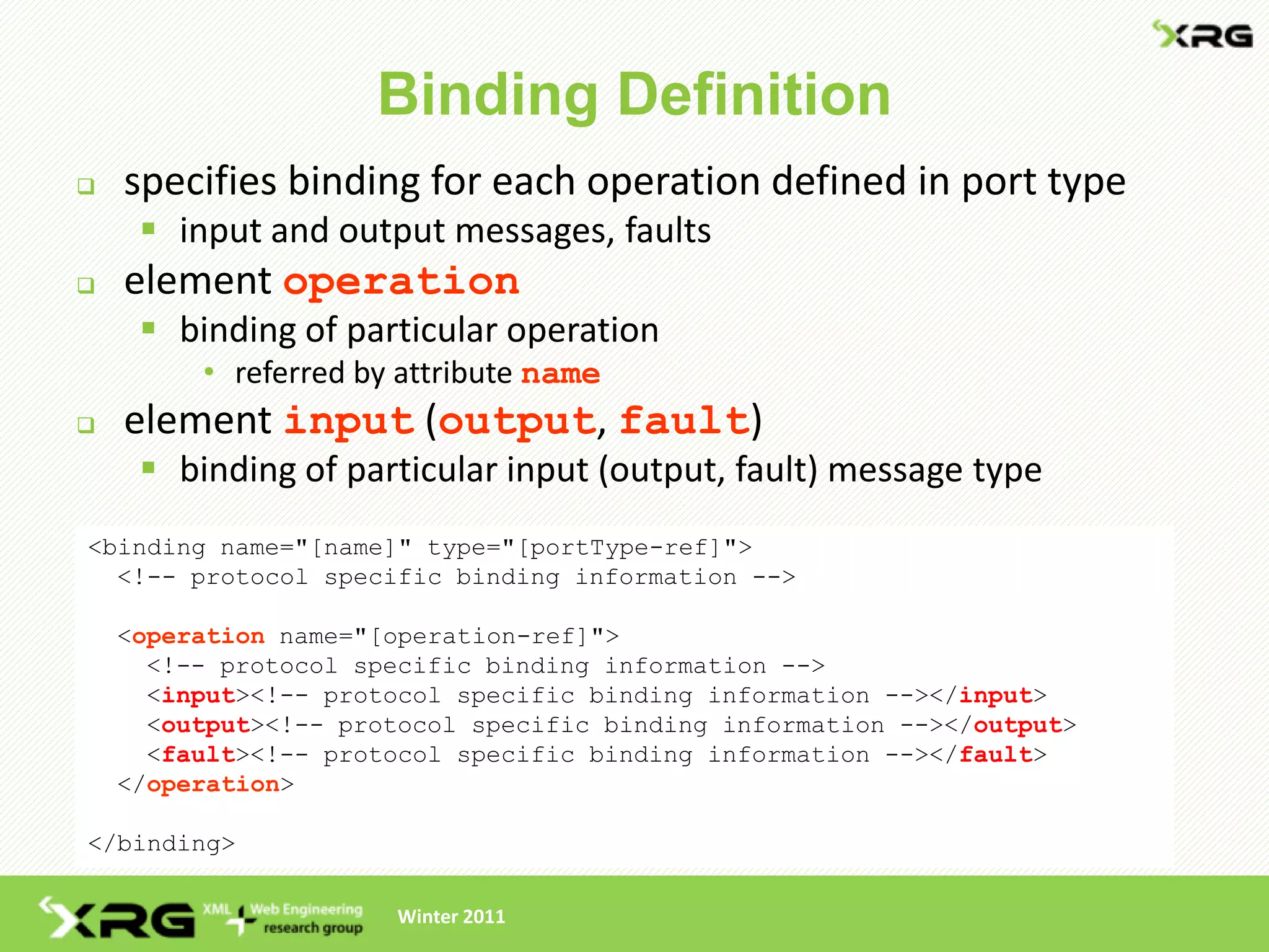 Binding Definition
   specifies binding for each operation defined in port type
      input and output messages, faults
   element operation
      binding of particular operation
         • referred by attribute name
   element input (output, fault)
      binding of particular input (output, fault) message type
<binding name="[name]" type="[portType-ref]">
  <!-- protocol specific binding information -->

    <operation name="[operation-ref]">
      <!-- protocol specific binding information -->
      <input><!-- protocol specific binding information --></input>
      <output><!-- protocol specific binding information --></output>
      <fault><!-- protocol specific binding information --></fault>
    </operation>

</binding>

                      Winter 2011
 