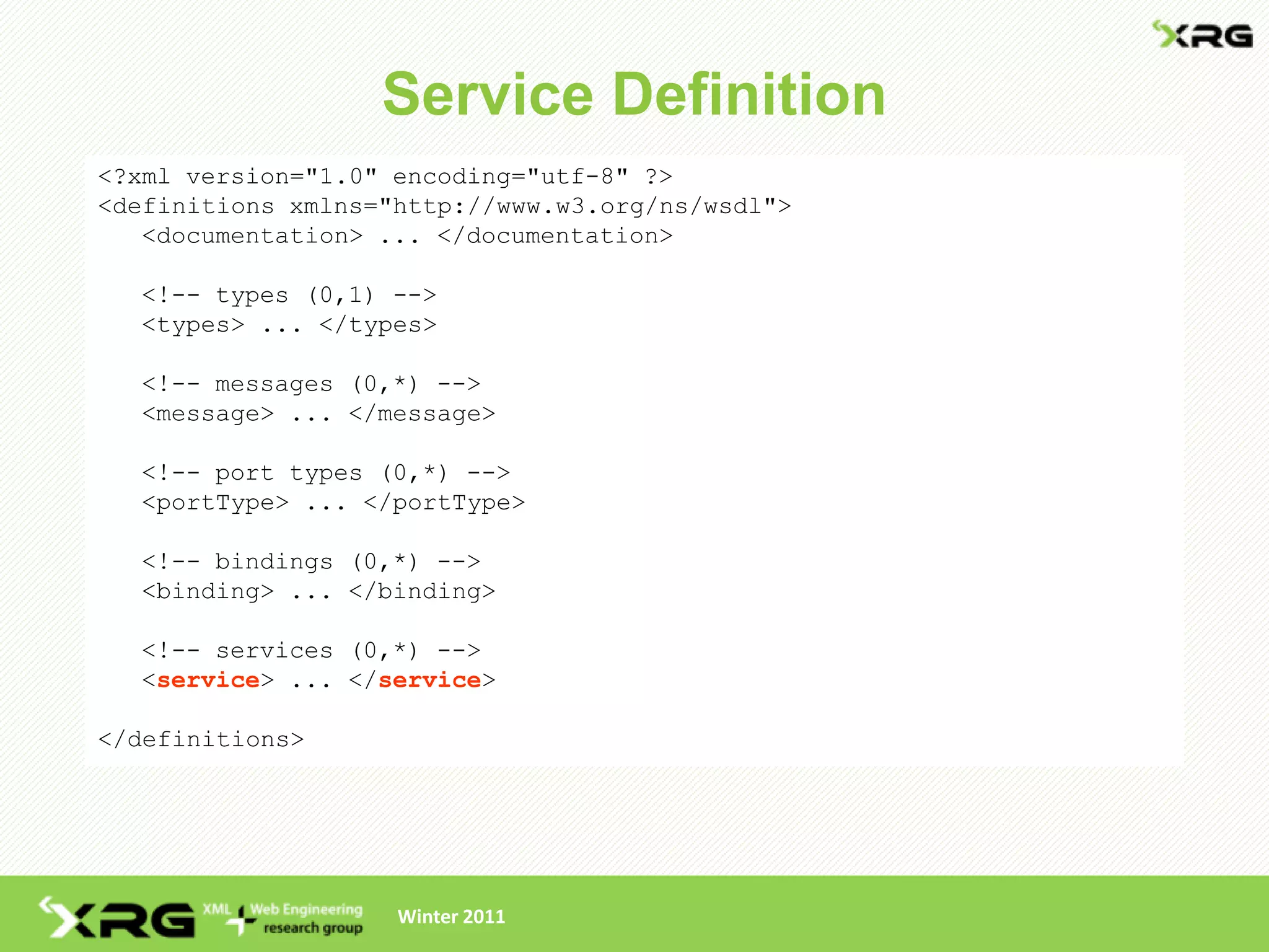Service Definition
<?xml version="1.0" encoding="utf-8" ?>
<definitions xmlns="http://www.w3.org/ns/wsdl">
   <documentation> ... </documentation>

  <!-- types (0,1) -->
  <types> ... </types>

  <!-- messages (0,*) -->
  <message> ... </message>

  <!-- port types (0,*) -->
  <portType> ... </portType>

  <!-- bindings (0,*) -->
  <binding> ... </binding>

  <!-- services (0,*) -->
  <service> ... </service>

</definitions>




                    Winter 2011
 