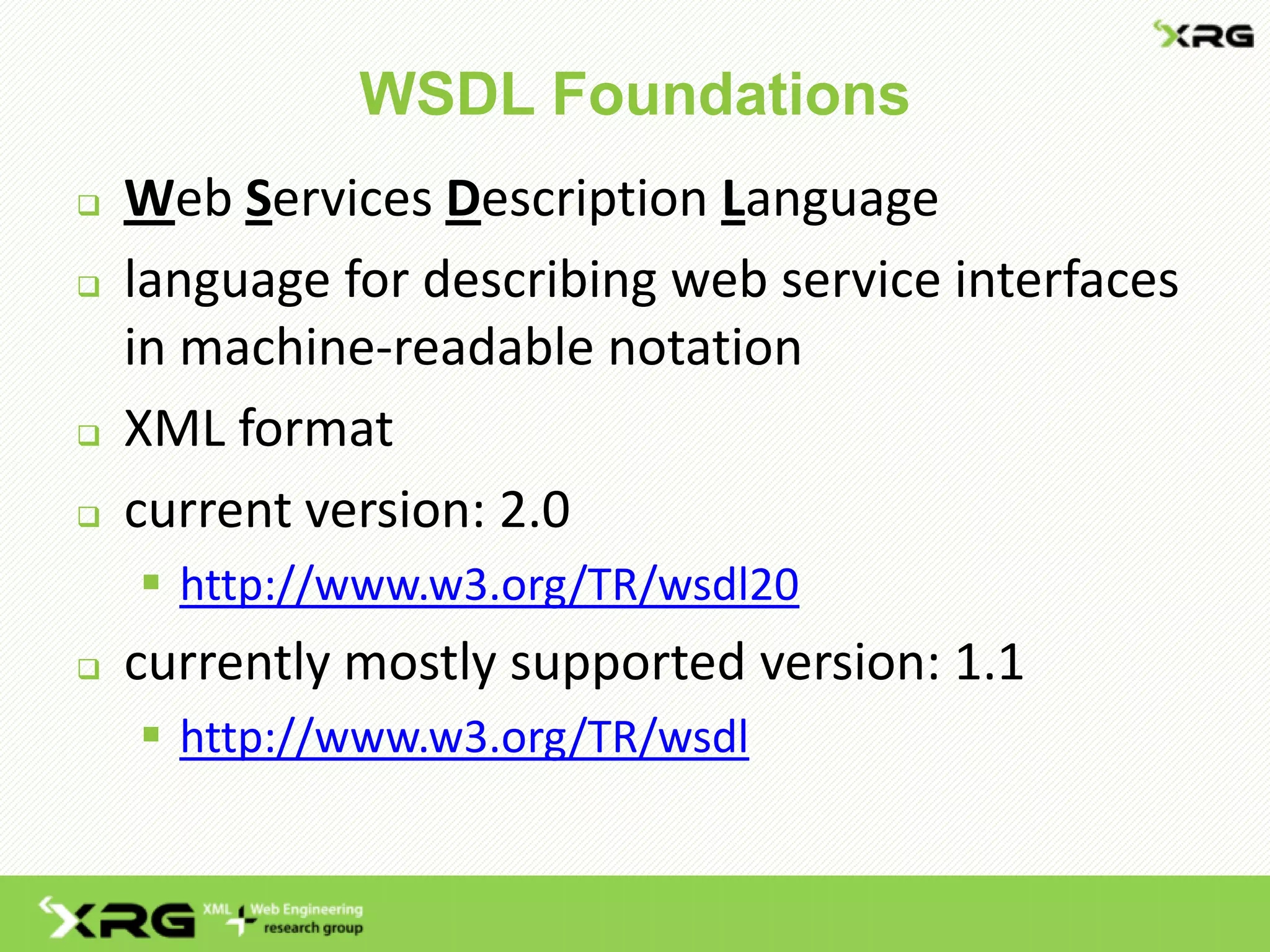WSDL Foundations
   Web Services Description Language
   language for describing web service interfaces
    in machine-readable notation
   XML format
   current version: 2.0
     http://www.w3.org/TR/wsdl20
   currently mostly supported version: 1.1
     http://www.w3.org/TR/wsdl
 