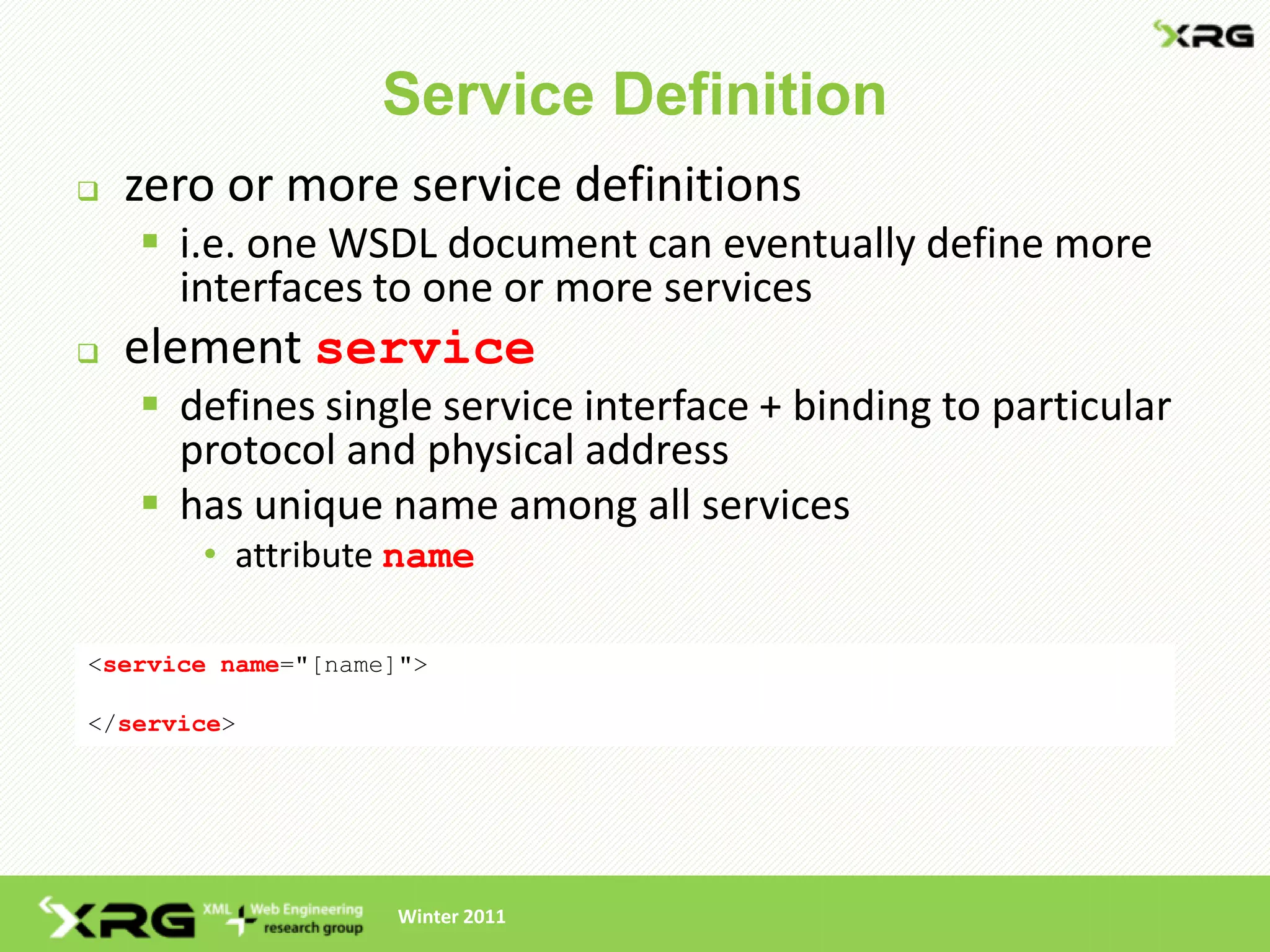 Service Definition
   zero or more service definitions
     i.e. one WSDL document can eventually define more
      interfaces to one or more services
   element service
     defines single service interface + binding to particular
      protocol and physical address
     has unique name among all services
       • attribute name

<service name="[name]">

</service>




                    Winter 2011
 