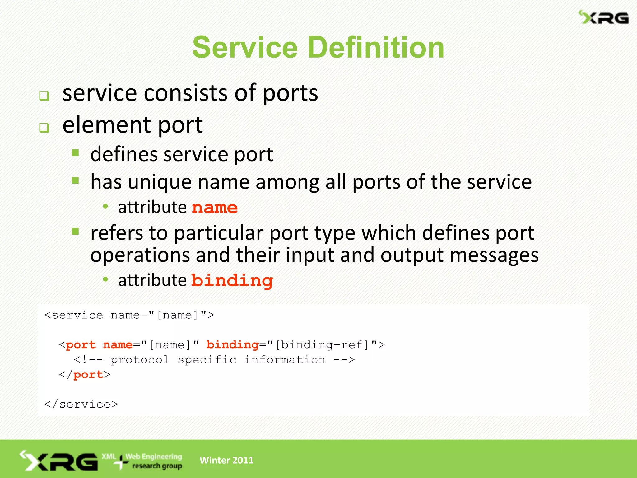 Service Definition
   service consists of ports
   element port
      defines service port
      has unique name among all ports of the service
         • attribute name
      refers to particular port type which defines port
       operations and their input and output messages
         • attribute binding
<service name="[name]">

    <port name="[name]" binding="[binding-ref]">
      <!-- protocol specific information -->
    </port>

</service>



                      Winter 2011
 