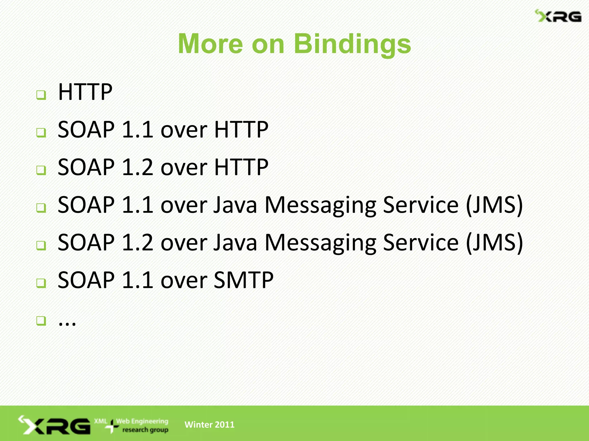 More on Bindings
   HTTP
   SOAP 1.1 over HTTP
   SOAP 1.2 over HTTP
   SOAP 1.1 over Java Messaging Service (JMS)
   SOAP 1.2 over Java Messaging Service (JMS)
   SOAP 1.1 over SMTP
   ...


               Winter 2011
 