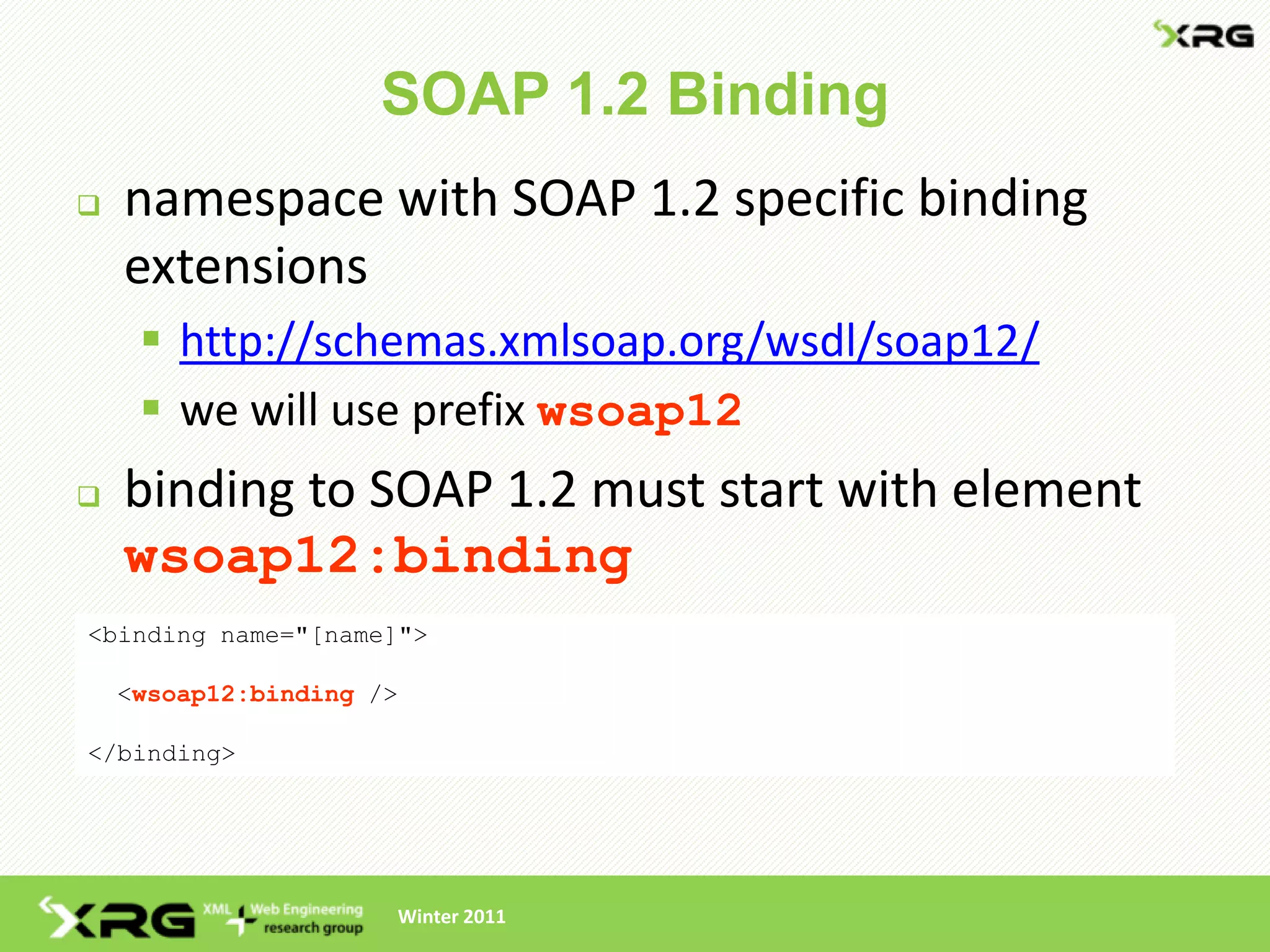 SOAP 1.2 Binding
   namespace with SOAP 1.2 specific binding
    extensions
      http://schemas.xmlsoap.org/wsdl/soap12/
      we will use prefix wsoap12
   binding to SOAP 1.2 must start with element
    wsoap12:binding
<binding name="[name]">

    <wsoap12:binding />

</binding>




                      Winter 2011
 
