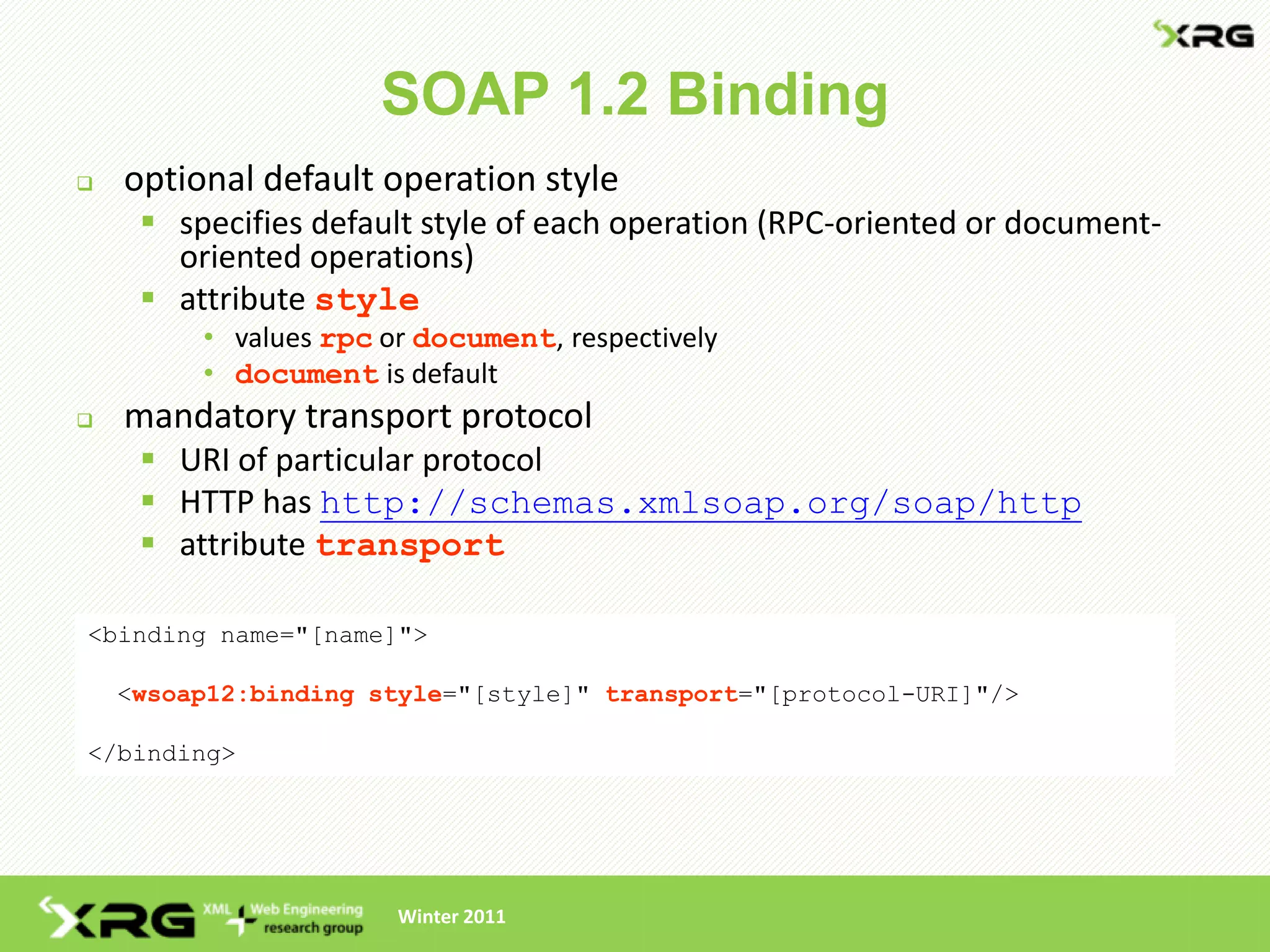 SOAP 1.2 Binding
   optional default operation style
      specifies default style of each operation (RPC-oriented or document-
       oriented operations)
      attribute style
         • values rpc or document, respectively
         • document is default
   mandatory transport protocol
      URI of particular protocol
      HTTP has http://schemas.xmlsoap.org/soap/http
      attribute transport

<binding name="[name]">

    <wsoap12:binding style="[style]" transport="[protocol-URI]"/>

</binding>




                       Winter 2011
 