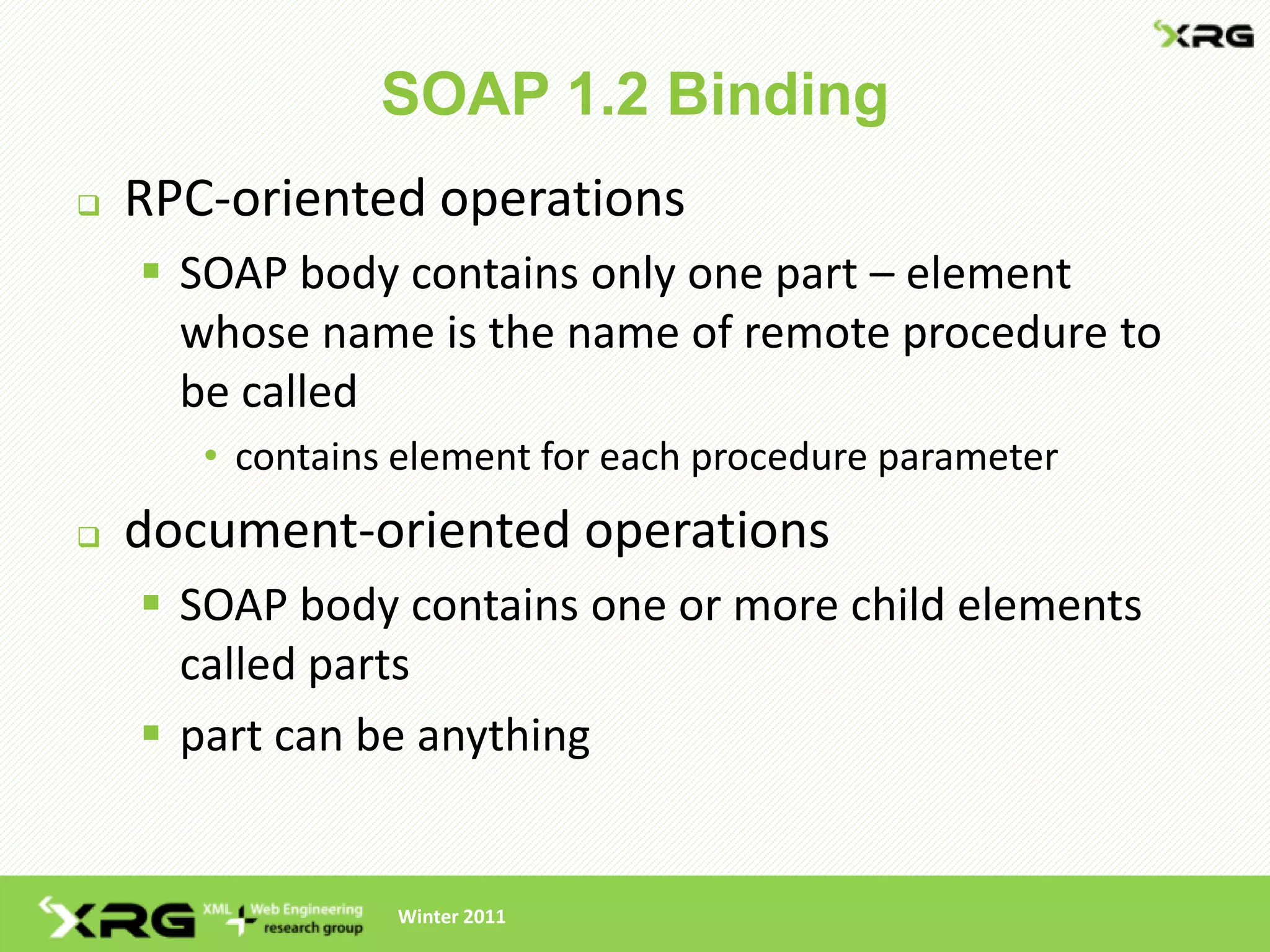 SOAP 1.2 Binding
   RPC-oriented operations
     SOAP body contains only one part – element
      whose name is the name of remote procedure to
      be called
       • contains element for each procedure parameter
   document-oriented operations
     SOAP body contains one or more child elements
      called parts
     part can be anything


                 Winter 2011
 