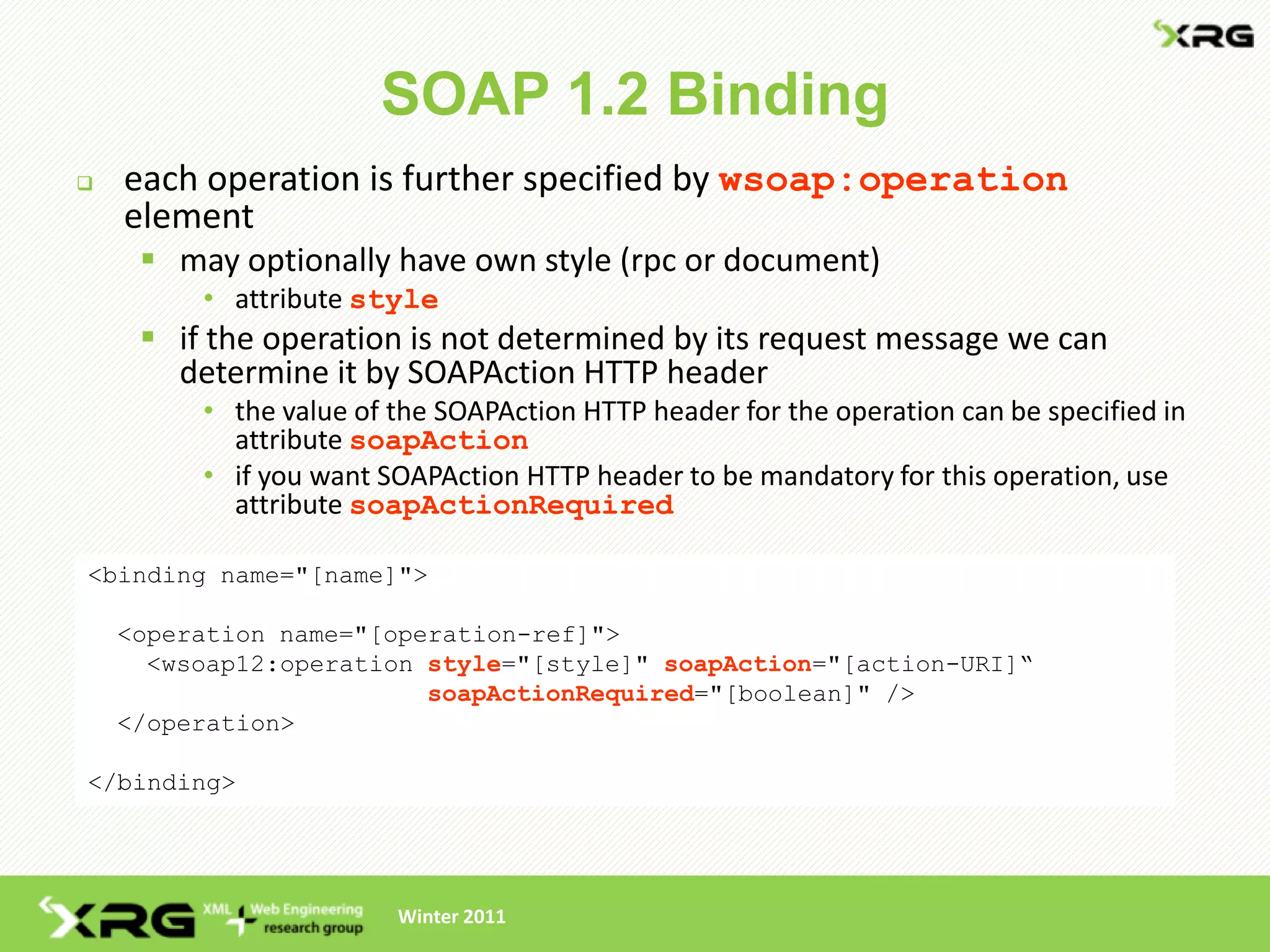 SOAP 1.2 Binding
   each operation is further specified by wsoap:operation
    element
      may optionally have own style (rpc or document)
         • attribute style
      if the operation is not determined by its request message we can
       determine it by SOAPAction HTTP header
         • the value of the SOAPAction HTTP header for the operation can be specified in
           attribute soapAction
         • if you want SOAPAction HTTP header to be mandatory for this operation, use
           attribute soapActionRequired

<binding name="[name]">

    <operation name="[operation-ref]">
      <wsoap12:operation style="[style]" soapAction="[action-URI]“
                         soapActionRequired="[boolean]" />
    </operation>

</binding>




                        Winter 2011
 