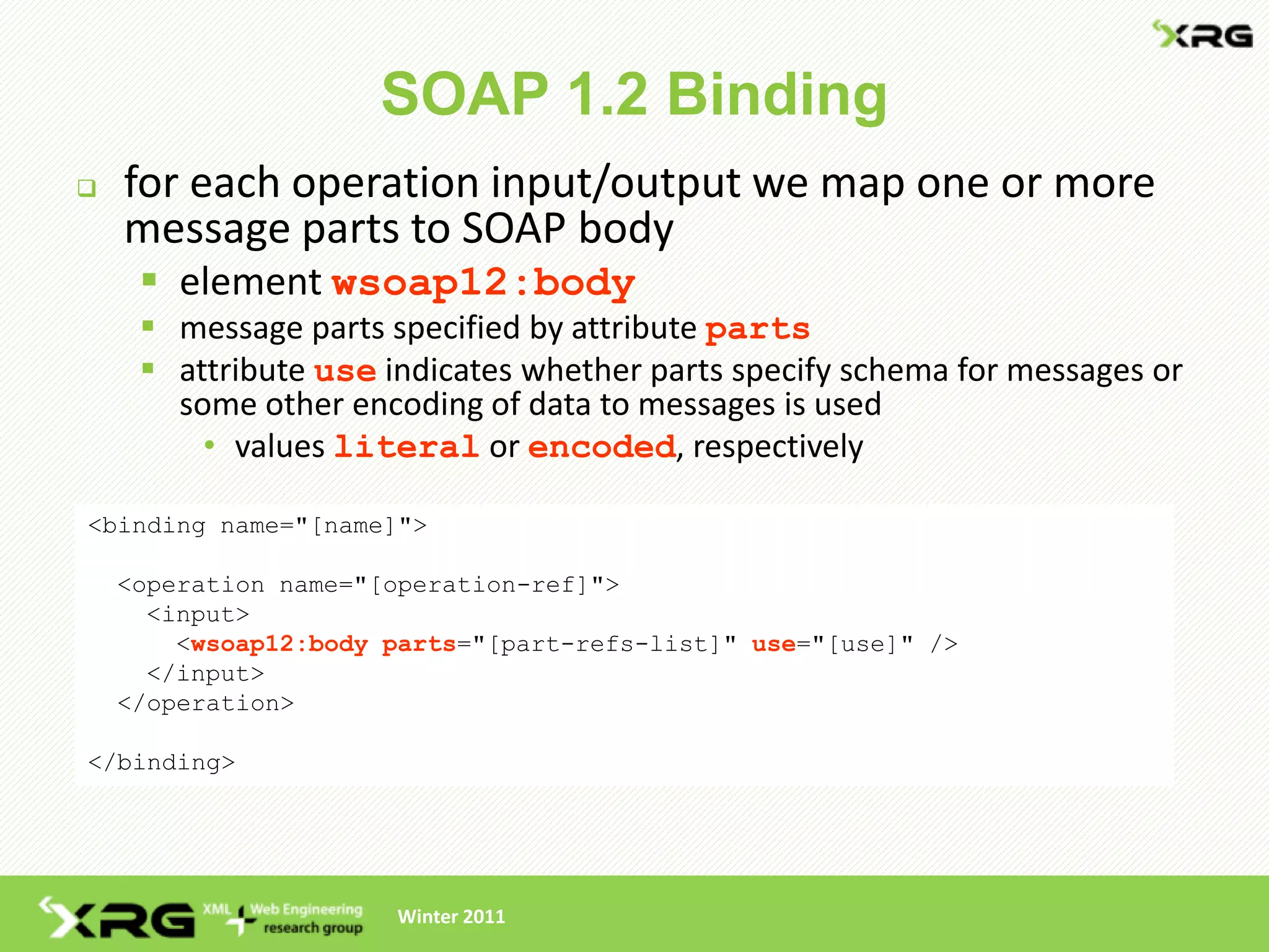 SOAP 1.2 Binding
   for each operation input/output we map one or more
    message parts to SOAP body
      element wsoap12:body
      message parts specified by attribute parts
      attribute use indicates whether parts specify schema for messages or
       some other encoding of data to messages is used
         • values literal or encoded, respectively

<binding name="[name]">

    <operation name="[operation-ref]">
      <input>
        <wsoap12:body parts="[part-refs-list]" use="[use]" />
      </input>
    </operation>

</binding>




                      Winter 2011
 