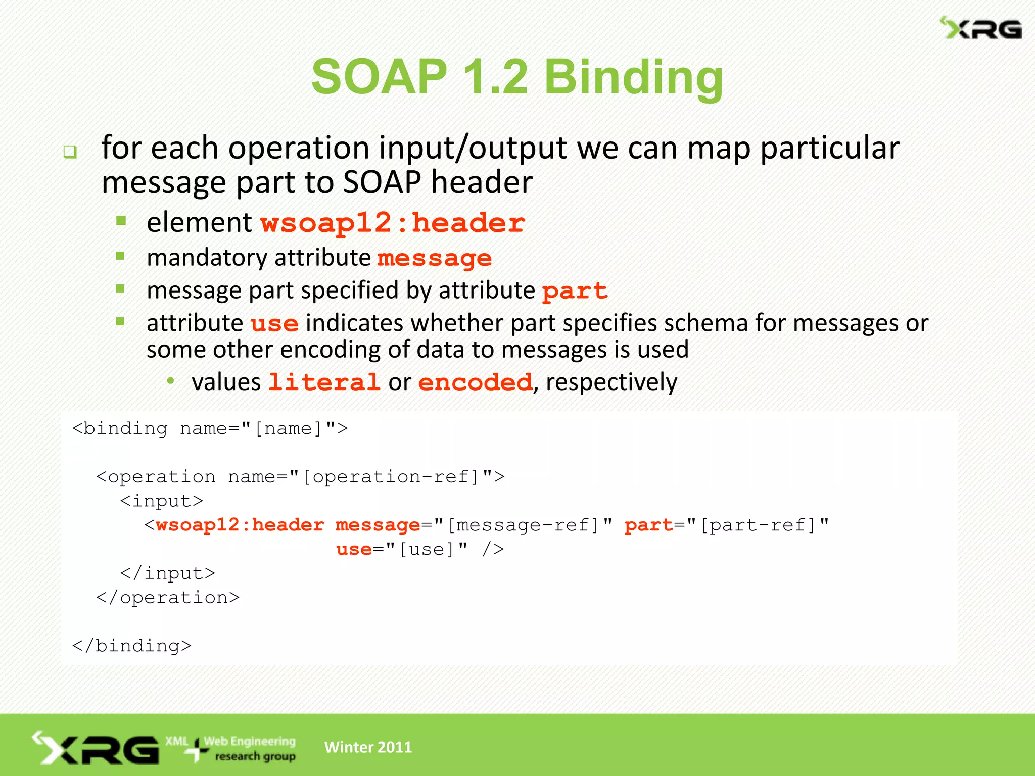SOAP 1.2 Binding
   for each operation input/output we can map particular
    message part to SOAP header
      element wsoap12:header
      mandatory attribute message
      message part specified by attribute part
      attribute use indicates whether part specifies schema for messages or
       some other encoding of data to messages is used
         • values literal or encoded, respectively
<binding name="[name]">

    <operation name="[operation-ref]">
      <input>
        <wsoap12:header message="[message-ref]" part="[part-ref]"
                        use="[use]" />
      </input>
    </operation>

</binding>




                       Winter 2011
 