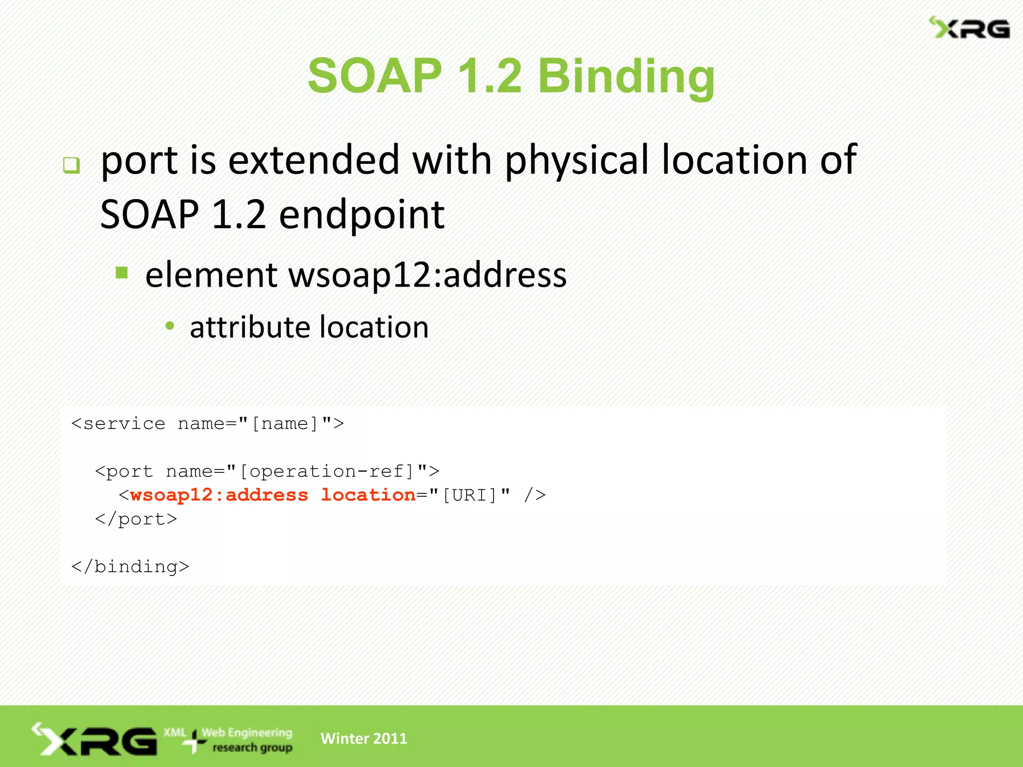 SOAP 1.2 Binding
   port is extended with physical location of
    SOAP 1.2 endpoint
      element wsoap12:address
         • attribute location

<service name="[name]">

    <port name="[operation-ref]">
      <wsoap12:address location="[URI]" />
    </port>

</binding>




                      Winter 2011
 