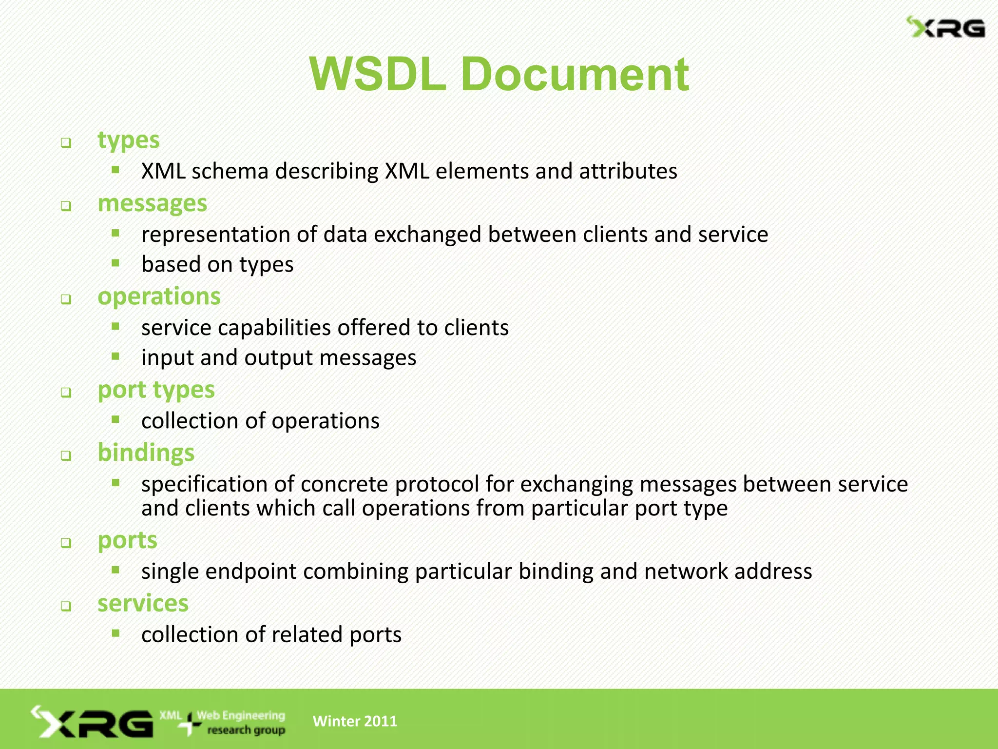 WSDL Document
   types
      XML schema describing XML elements and attributes
   messages
      representation of data exchanged between clients and service
      based on types
   operations
      service capabilities offered to clients
      input and output messages
   port types
      collection of operations
   bindings
      specification of concrete protocol for exchanging messages between service
       and clients which call operations from particular port type
   ports
      single endpoint combining particular binding and network address
   services
      collection of related ports


                         Winter 2011
 
