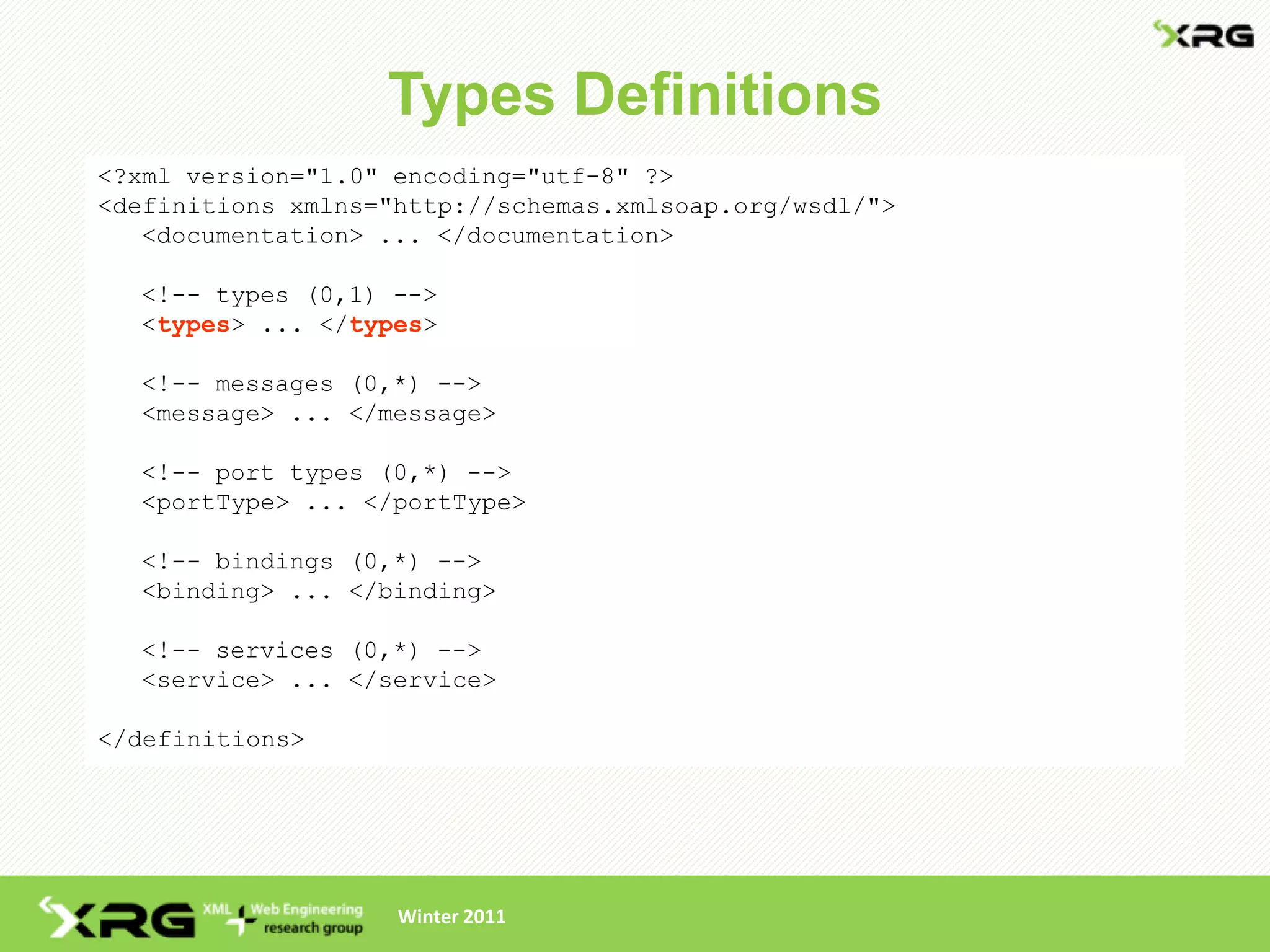 Types Definitions
<?xml version="1.0" encoding="utf-8" ?>
<definitions xmlns="http://schemas.xmlsoap.org/wsdl/">
   <documentation> ... </documentation>

  <!-- types (0,1) -->
  <types> ... </types>

  <!-- messages (0,*) -->
  <message> ... </message>

  <!-- port types (0,*) -->
  <portType> ... </portType>

  <!-- bindings (0,*) -->
  <binding> ... </binding>

  <!-- services (0,*) -->
  <service> ... </service>

</definitions>




                    Winter 2011
 