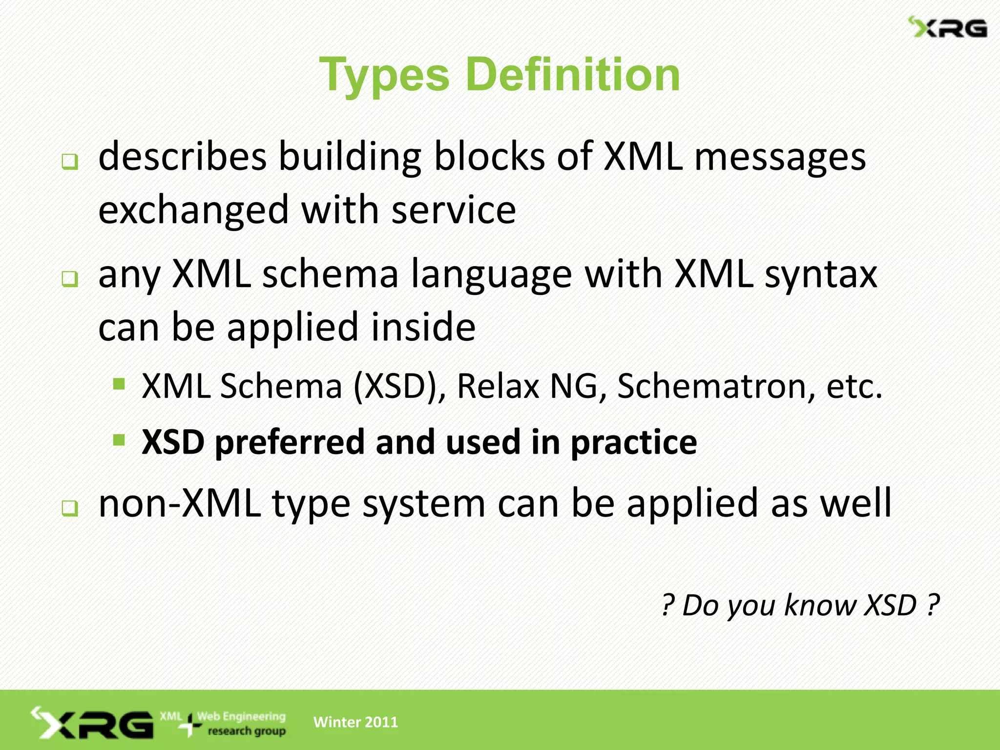 Types Definition
   describes building blocks of XML messages
    exchanged with service
   any XML schema language with XML syntax
    can be applied inside
     XML Schema (XSD), Relax NG, Schematron, etc.
     XSD preferred and used in practice
   non-XML type system can be applied as well

                                    ? Do you know XSD ?


                Winter 2011
 