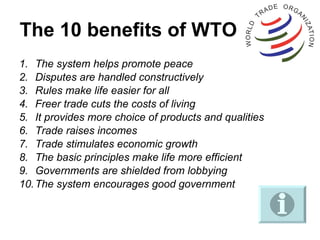 The 10 benefits of WTO The system helps promote peace Disputes are handled constructively Rules make life easier for all Freer trade cuts the costs of living It provides more choice of products and qualities Trade raises incomes Trade stimulates economic growth The basic principles make life more efficient Governments are shielded from lobbying The system encourages good government 