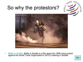 So why the protestors? Battle in Seattle . Battle in Seattle  is a film about the 1999 mass protest against the World Trade Organization's (WTO) meeting in Seattle.  