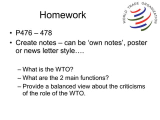 Homework  P476 – 478 Create notes – can be ‘own notes’, poster or news letter style…. What is the WTO? What are the 2 main functions? Provide a balanced view about the criticisms of the role of the WTO. 