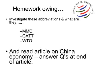 Homework owing… Investigate these abbreviations & what are they….: MMC GATT WTO And read article on China economy – answer Q’s at end of article. 