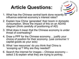 Article Questions: What has the Chinese central bank done recently to influence external economy’s interest rates? Explain how China ‘generated’ their boom in domestic consumption. Show the impact of this on an AD/AS diagram (think carefully of positioning of AD) What does it mean that the Chinese economy is under threat of overheating? Draw a PPF for the Chinese economy… justify your choice of position for their economy. (use consumer V capital goods as your axis) What ‘raw resources’ do you think that China is ‘scooping up’? Why are they needed? Search the internet for images – Chinese economy – select 3 & explain what they are trying to portray. 