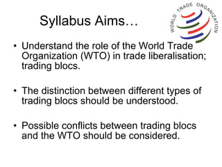 Syllabus Aims… Understand the role of the World Trade Organization (WTO) in trade liberalisation; trading blocs. The distinction between different types of trading blocs should be understood.  Possible conflicts between trading blocs and the WTO should be considered. 