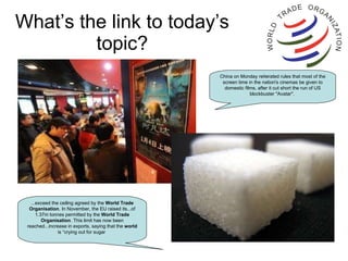 What’s the link to today’s topic? ...exceed the ceiling agreed by the  World   Trade   Organisation . In November, the EU raised its...of 1.37m tonnes permitted by the  World   Trade   Organisation . This limit has now been reached...increase in exports, saying that the  world  is “crying out for sugar  China on Monday reiterated rules that most of the screen time in the nation's cinemas be given to domestic films, after it cut short the run of US blockbuster "Avatar".  