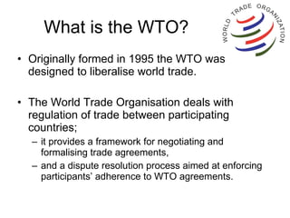 What is the WTO? Originally formed in 1995 the WTO was designed to liberalise world trade.  The World Trade Organisation deals with regulation of trade between participating countries;  it provides a framework for negotiating and formalising trade agreements,  and a dispute resolution process aimed at enforcing participants’ adherence to WTO agreements.  