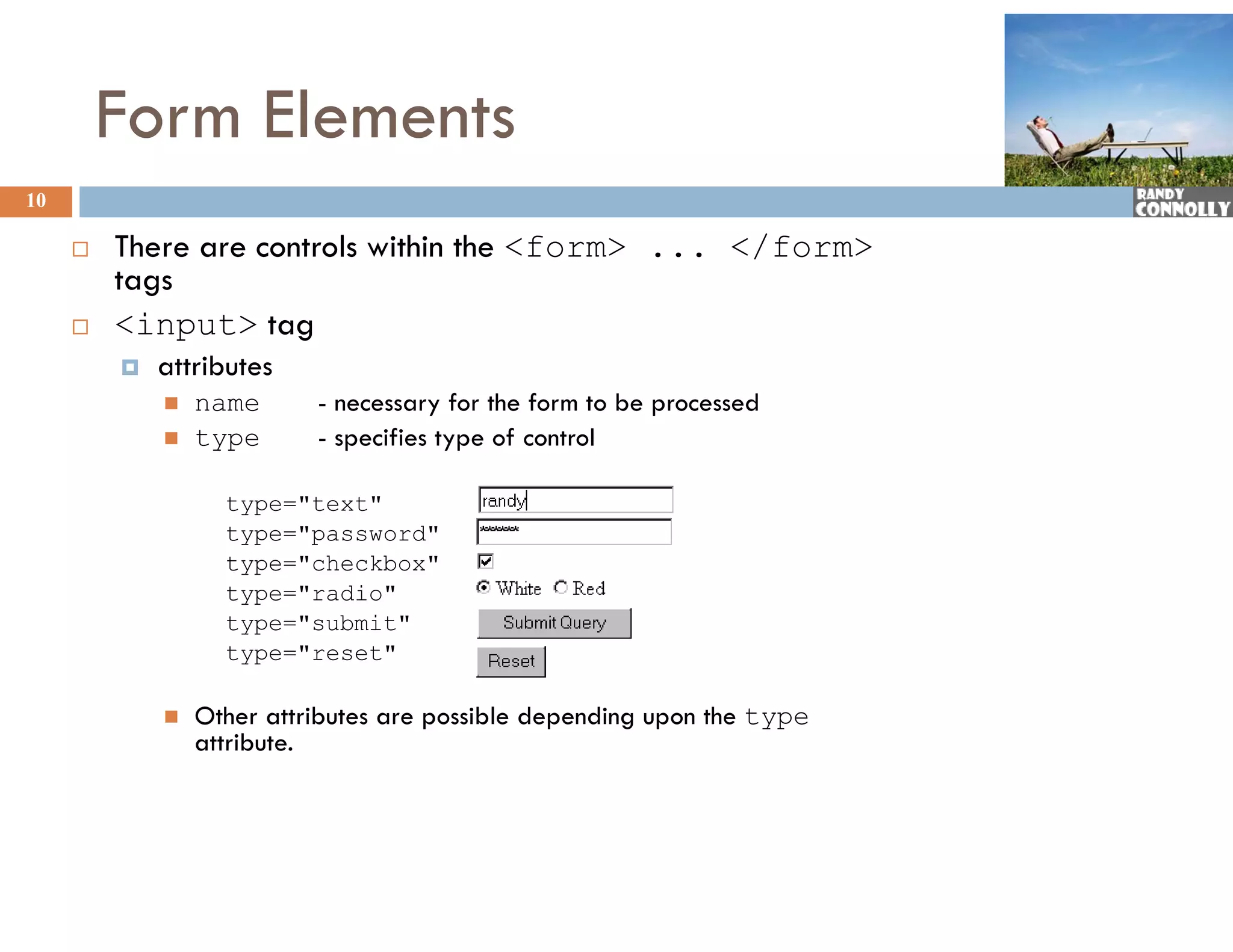 Form Elements
10

        There are controls within the &lt;form&gt; ... &lt;/form&gt;
         tags
        &lt;input&gt; tag
            attributes
              tt ib t
                name      - necessary for the form to be processed
                type      - specifies type of control

                   type=&quot;text&quot;
                   type=&quot;password&quot;
                   type=&quot;checkbox&quot;
                   type=&quot;radio&quot;
                   type=&quot;submit&quot;
                   type=&quot;reset&quot;

                Other attributes are possible depending upon the type
                 O
                 attribute.
 