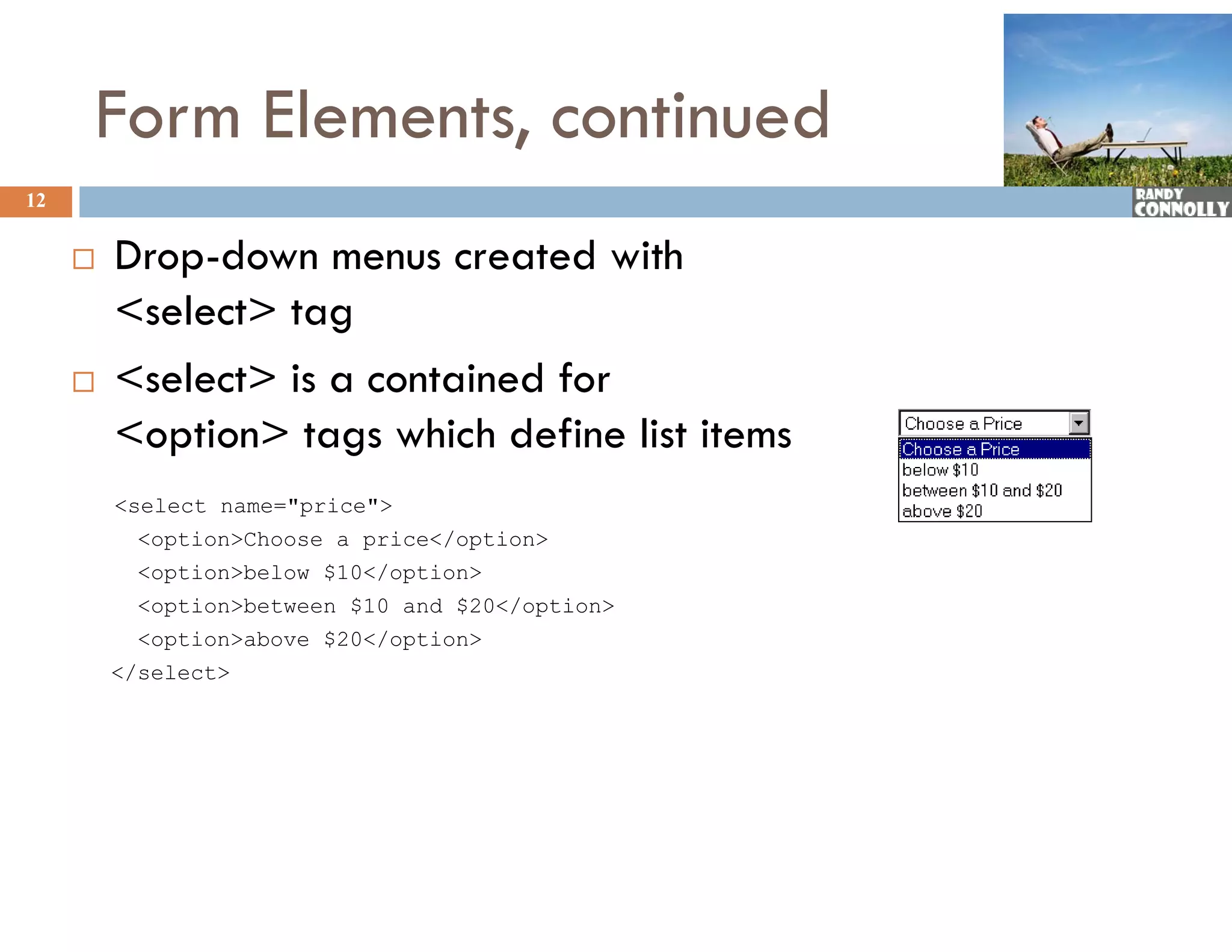 Form Elements, continued
12


        Drop-down menus created with
         D    d                   d ih
         &lt;select&gt; tag
        &lt;select&gt; is a contained for
         &lt;option&gt; tags which define list items
         &lt;select name=&quot;price&quot;&gt;
           &lt;option&gt;Choose a price&lt;/option&gt;
           &lt;option&gt;below $10&lt;/option&gt;
           &lt;option&gt;between $10 and $20&lt;/option&gt;
           &lt;option&gt;above $20&lt;/option&gt;
         &lt;/select&gt;
 