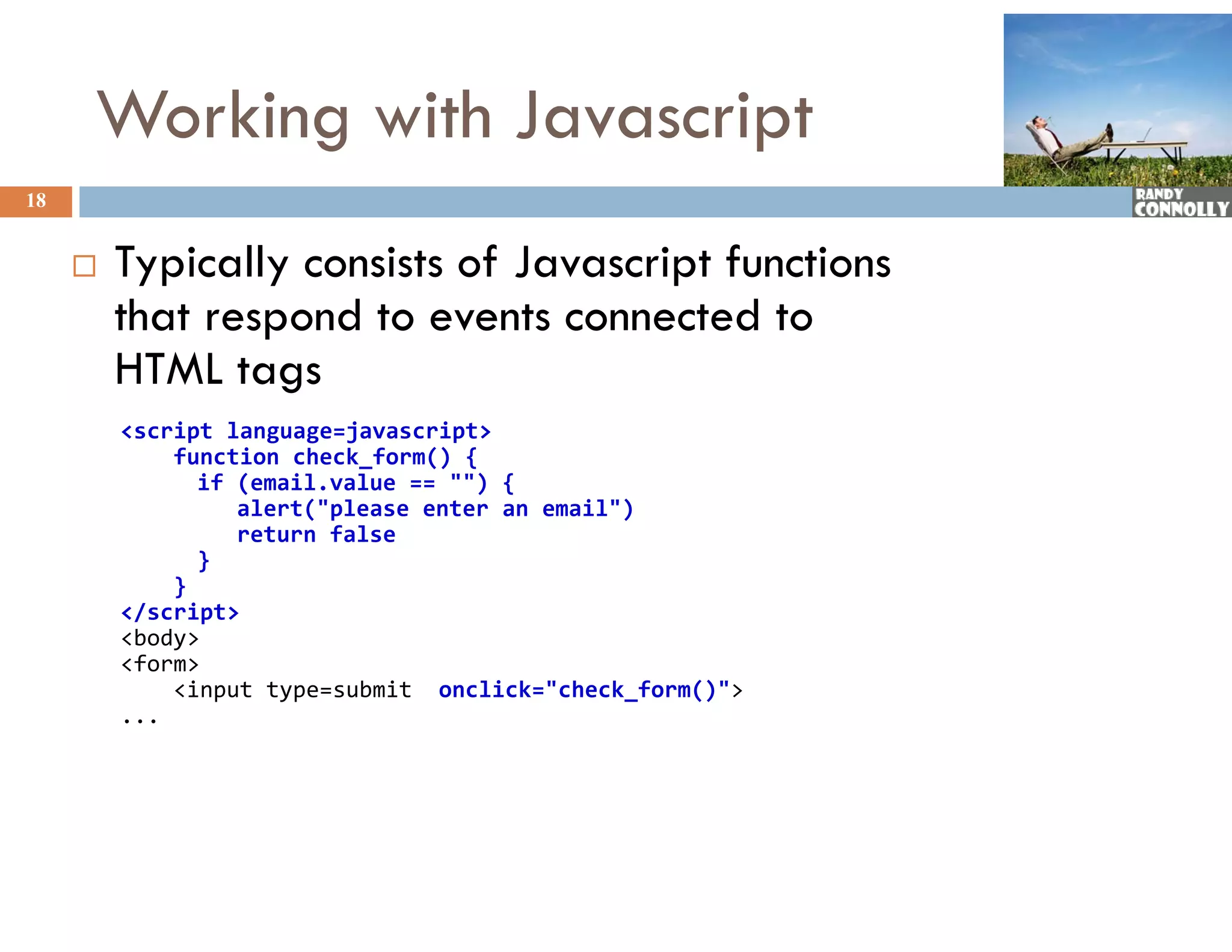 Working with Javascript
18


        Typically consists of Javascript f
                             f            functions
         that respond to events connected to
         HTML t tags
         &lt;script language=javascript&gt;
             function check_form() {
               if (email.value == &quot;&quot;) {
               if (   il   l      &quot;&quot;) {
                  alert(&quot;please enter an email&quot;)
                  return false
               }
             }
         &lt;/script&gt;
         &lt;body&gt;
         &lt;form&gt;
             &lt;input type=submit  onclick=&quot;check_form()&quot;&gt;
         ...
 