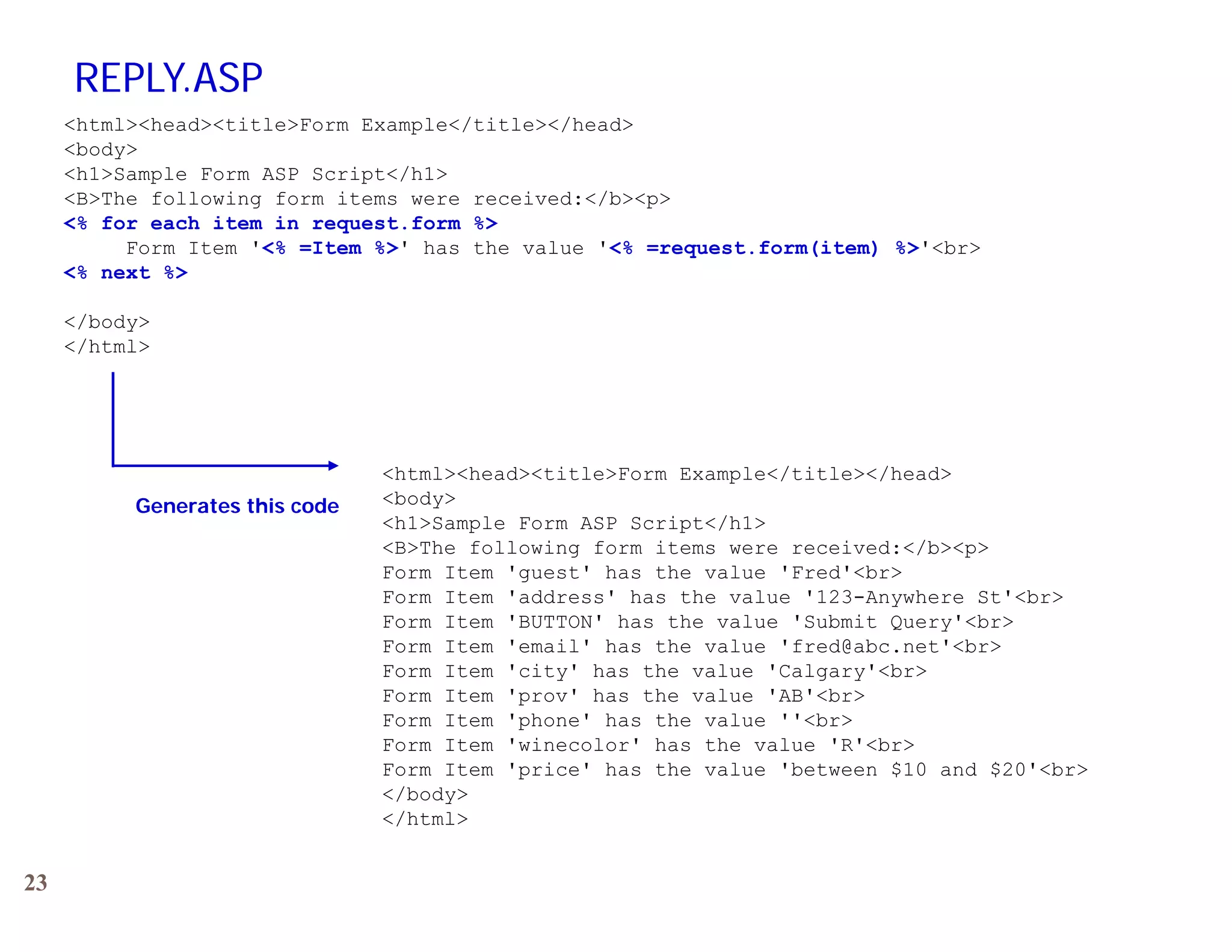 REPLY.ASP
     &lt;html&gt;&lt;head&gt;&lt;title&gt;Form Example&lt;/title&gt;&lt;/head&gt;
     &lt;body&gt;
     &lt;h1&gt;Sample Form ASP Script&lt;/h1&gt;
     &lt;B&gt;The following form items were received:&lt;/b&gt;&lt;p&gt;
     &lt;% for each item in request.form %&gt;
          Form
          Fo m Item &#x27;&lt;% =Item %&gt;&#x27; has the value &#x27;&lt;% =request.form(item) %&gt;&#x27;&lt;b &gt;
                         Item              al e      request form(item) %&gt;&#x27;&lt;br&gt;
     &lt;% next %&gt;

     &lt;/body&gt;
     &lt;/html&gt;




                                &lt;html&gt;&lt;head&gt;&lt;title&gt;Form Example&lt;/title&gt;&lt;/head&gt;
          Generates this code   &lt;body&gt;
                                &lt;h1&gt;Sample Form ASP Script&lt;/h1&gt;
                                &lt;B&gt;The following form items were received:&lt;/b&gt;&lt;p&gt;
                                Form Item &#x27;guest&#x27; has the value &#x27;Fred&#x27;&lt;br&gt;
                                Form It
                                F    Item &#x27; dd
                                          &#x27;address&#x27; has the value &#x27;123-Anywhere St&#x27; b
                                                  &#x27; h   th    l   &#x27;123 A    h   St&#x27;&lt;br&gt;
                                Form Item &#x27;BUTTON&#x27; has the value &#x27;Submit Query&#x27;&lt;br&gt;
                                Form Item &#x27;email&#x27; has the value &#x27;fred@abc.net&#x27;&lt;br&gt;
                                Form Item &#x27;city&#x27; has the value &#x27;Calgary&#x27;&lt;br&gt;
                                Form Item &#x27;prov&#x27; has the value &#x27;AB&#x27;&lt;br&gt;
                                Form Item &#x27;phone&#x27; has the value &#x27;&#x27;&lt;br&gt;
                                Form Item &#x27;winecolor&#x27; has the value &#x27;R&#x27;&lt;br&gt;
                                Form Item &#x27;price&#x27; has the value &#x27;between $10 and $20&#x27;&lt;br&gt;
                                &lt;/body&gt;
                                &lt;/html&gt;


23
 