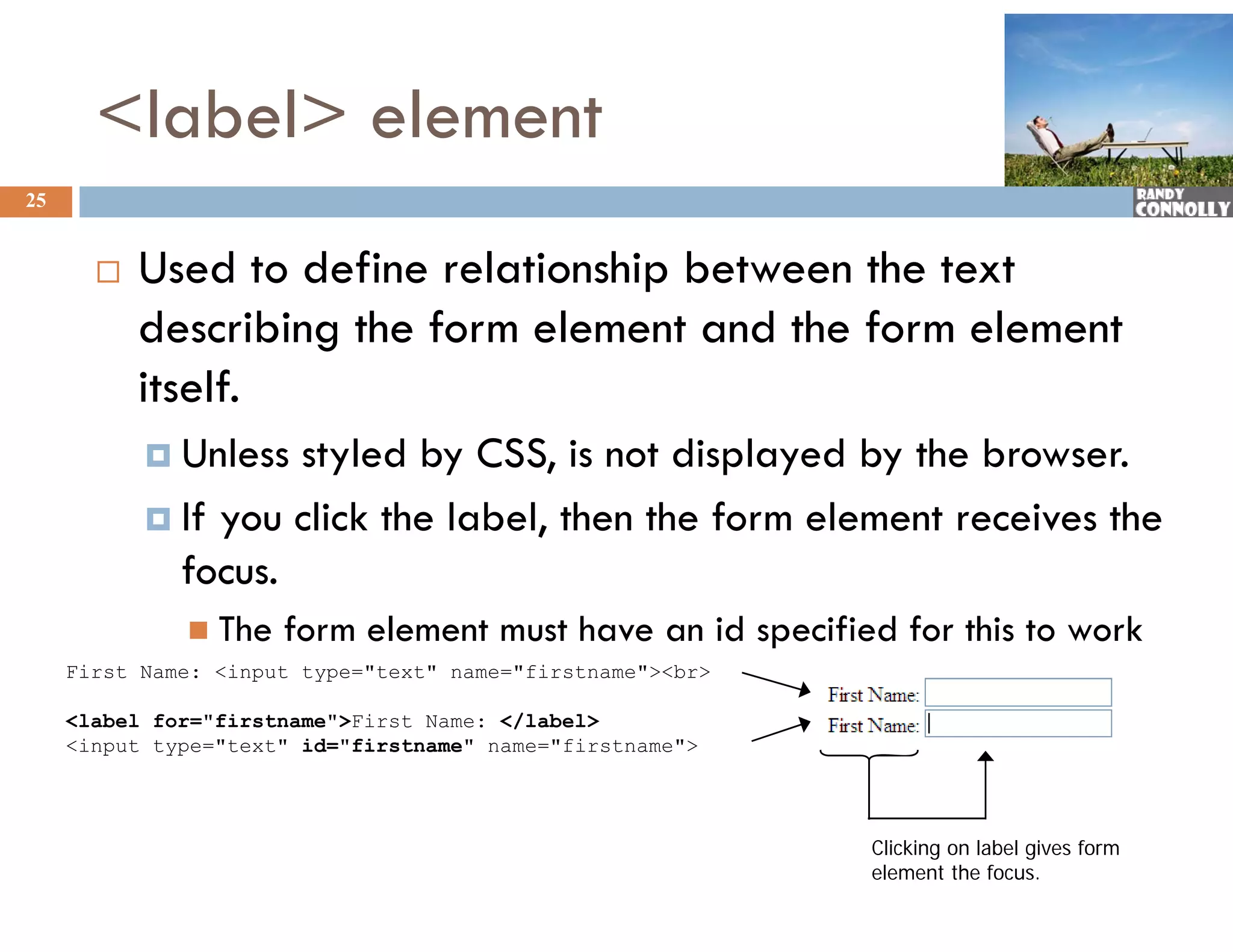 &lt;label&gt; element
25


          Used to define relationship between the text
           describing the form element and the form element
           itself.
            Unless styled by CSS, is not displayed by the browser.
            If you click the label, then the form element receives the
             focus.
               The   form element must have an id specified for this to work
     First Name: &lt;input type=&quot;text&quot; name=&quot;firstname&quot;&gt;&lt;br&gt;

     &lt;label for=&quot;firstname&quot;&gt;First Name: &lt;/label&gt;
     &lt;input type=&quot;text&quot; id=&quot;firstname&quot; name=&quot;firstname&quot;&gt;




                                                            Clicking on label gives form
                                                            element the focus.
 
