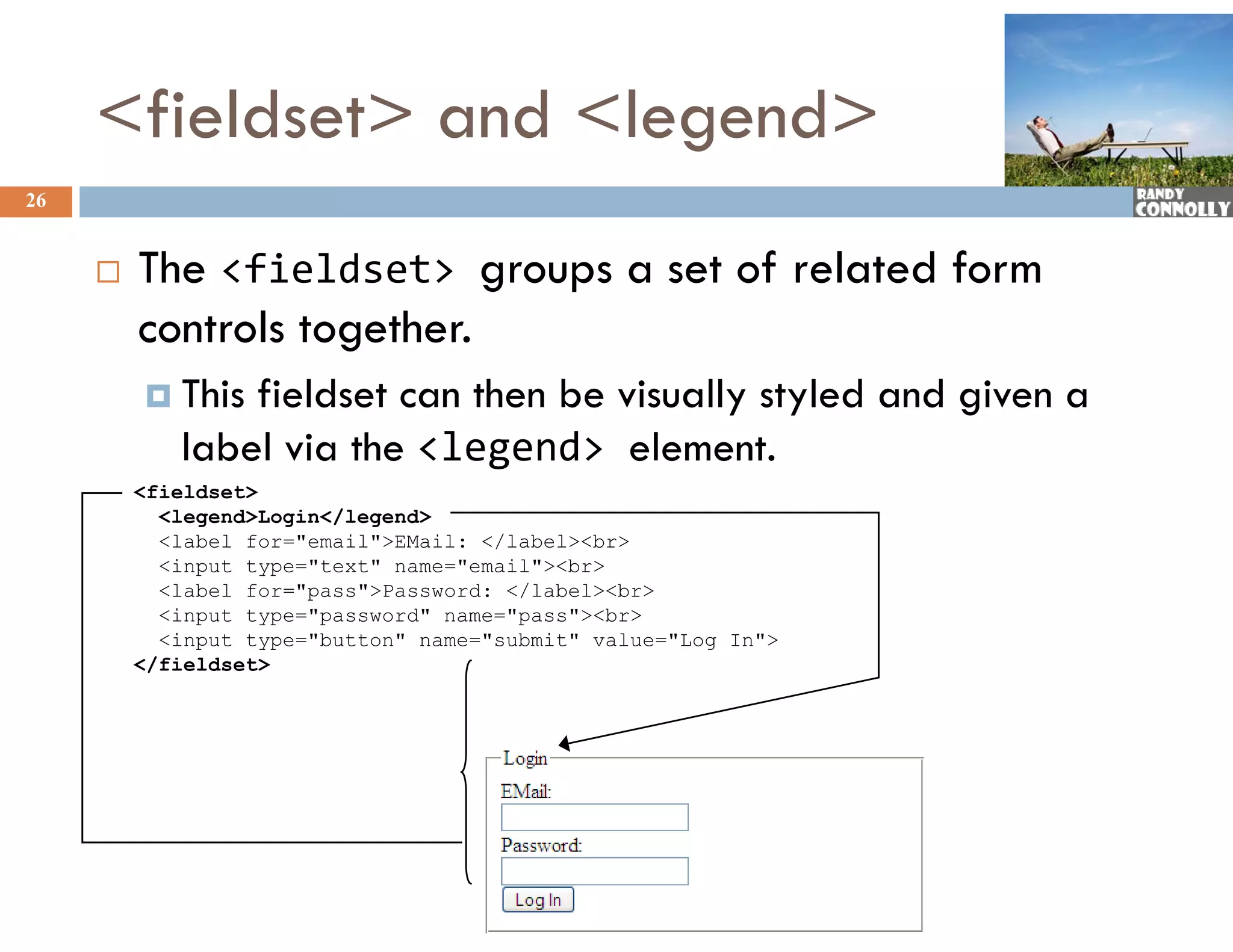 &lt;fieldset&gt; and &lt;legend&gt;
26


        The &lt;fieldset&gt; groups a set of related form
         controls together.
          This fieldset can then be visually styled and given a
            label via the &lt;legend&gt; element.
         &lt;fieldset&gt;
           &lt;legend&gt;Login&lt;/legend&gt;
           &lt;label for=&quot;email&quot;&gt;EMail: &lt;/label&gt;&lt;br&gt;
           &lt;input type=&quot;text&quot; name=&quot;email&quot;&gt;&lt;br&gt;
           &lt;label for= pass &gt;Password: &lt;/label&gt;&lt;br&gt;
                  for=&quot;pass&quot;&gt;Password:
           &lt;input type=&quot;password&quot; name=&quot;pass&quot;&gt;&lt;br&gt;
           &lt;input type=&quot;button&quot; name=&quot;submit&quot; value=&quot;Log In&quot;&gt;
         &lt;/fieldset&gt;
 