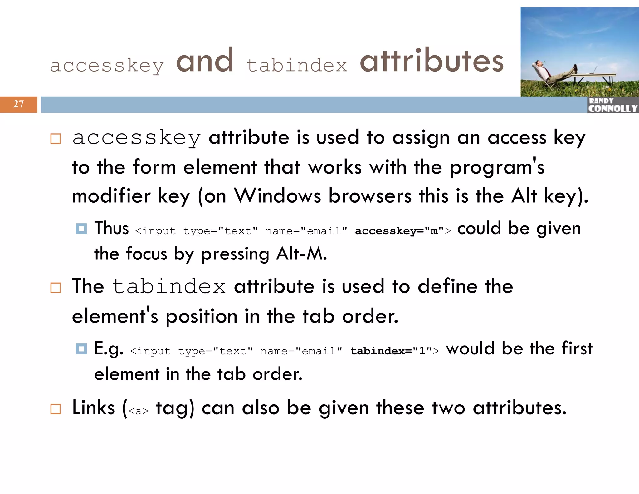 accesskey          and tabindex attributes
27


        accesskey attribute is used to assign an access key
         to the form element that works with the program&#x27;s
         modifier key (on Windows browsers this is the Alt key).
              f
            Thus &lt;input type=&quot;text&quot; name=&quot;email&quot;   accesskey=&quot;m&quot;&gt;   could be given
             the focus b pressing Alt-M.
              h f       by        i Al M
        The tabindex attribute is used to define the
         element&#x27;s position in the tab order.
                &#x27;
            E.g. &lt;input type=&quot;text&quot; name=&quot;email&quot;   tabindex=&quot;1&quot;&gt;   would be the first
             element in the tab order.
              l            h     b d
        Links (&lt;a&gt; tag) can also be given these two attributes.
 