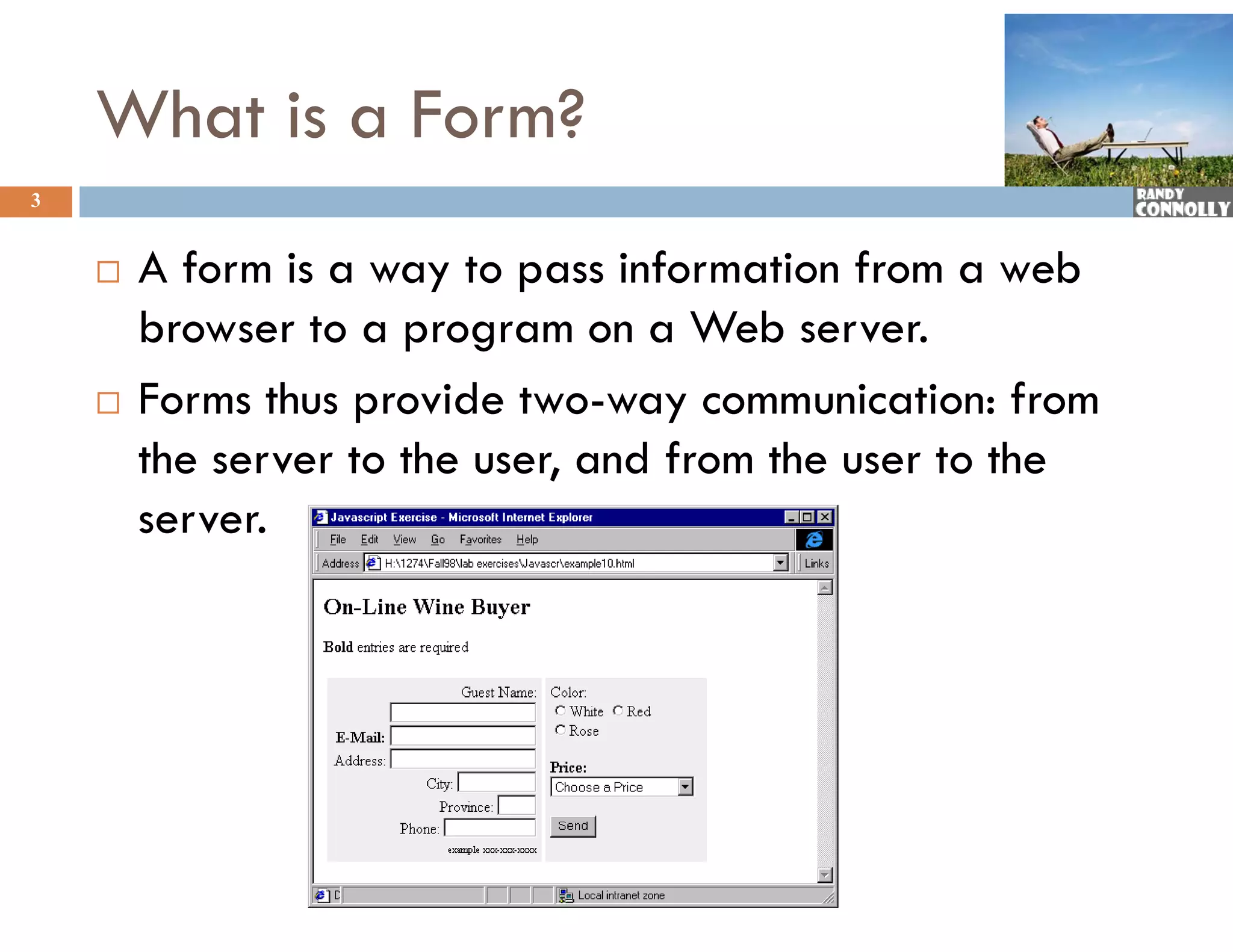 What is a Form?
3


       A form is a way to pass information from a web
        browser to a program on a Web server.
       Forms thus provide two-way communication: from
        the server to the user, and from the user to the
                              ,
        server.
 