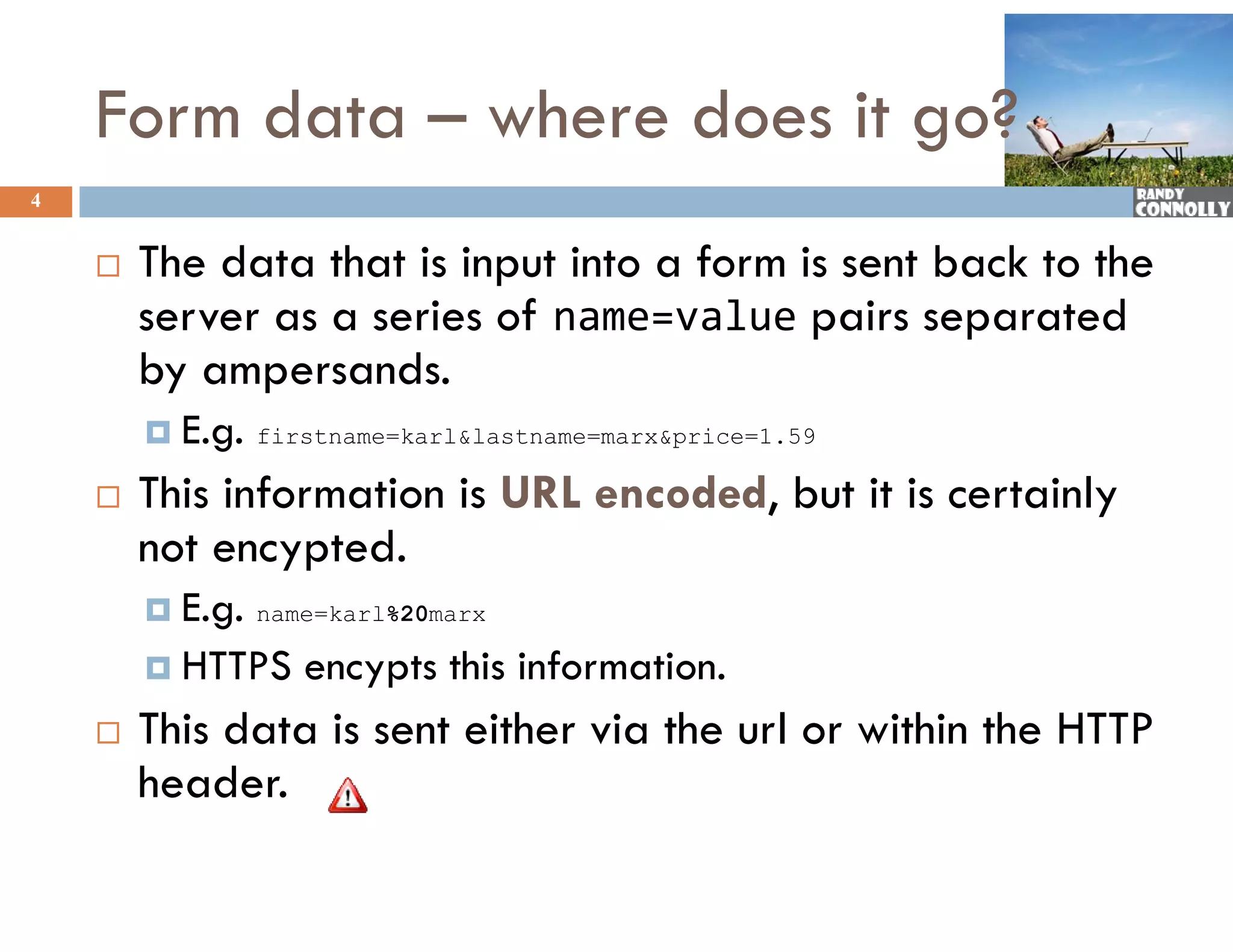 Form data – where does it go?
4


       The data that is input into a f
                                      form is sent back to the
        server as a series of name=value pairs separated
        by
        b ampersands.d
         E.g.   firstname=karl&amp;lastname=marx&amp;price=1.59

       This information is URL encoded, but it is certainly
               f                    d d
        not encypted.
         E.g.   name=karl%20marx

         HTTPS     encypts this information.
       This data is sent either via the url or within the HTTP
        header.
 