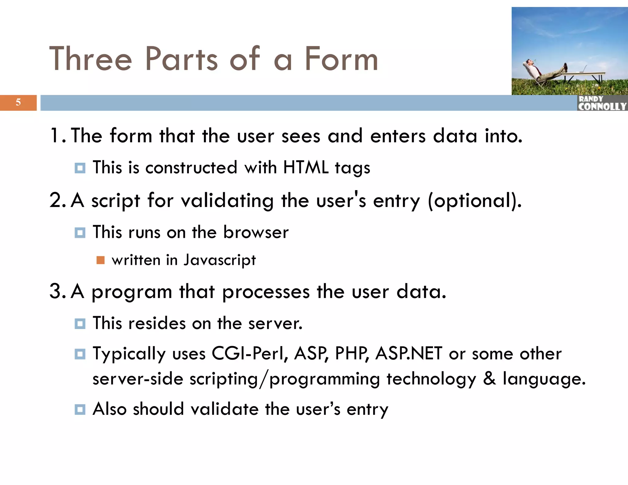 Three Parts of a Form
5


    1. The form that the user sees and enters data into.
         This is constructed with HTML tags
    2. A script for validating the user&#x27;s entry (optional).
         This runs on the browser
             written in Javascript
    3. A program that processes the user data.
         p g          p
       This resides on the server.
       Typically uses CGI-Perl, ASP, PHP, ASP.NET or some other
         yp      y              ,   ,     ,
        server-side scripting/programming technology &amp; language.
       Also should validate the user’s entry
 