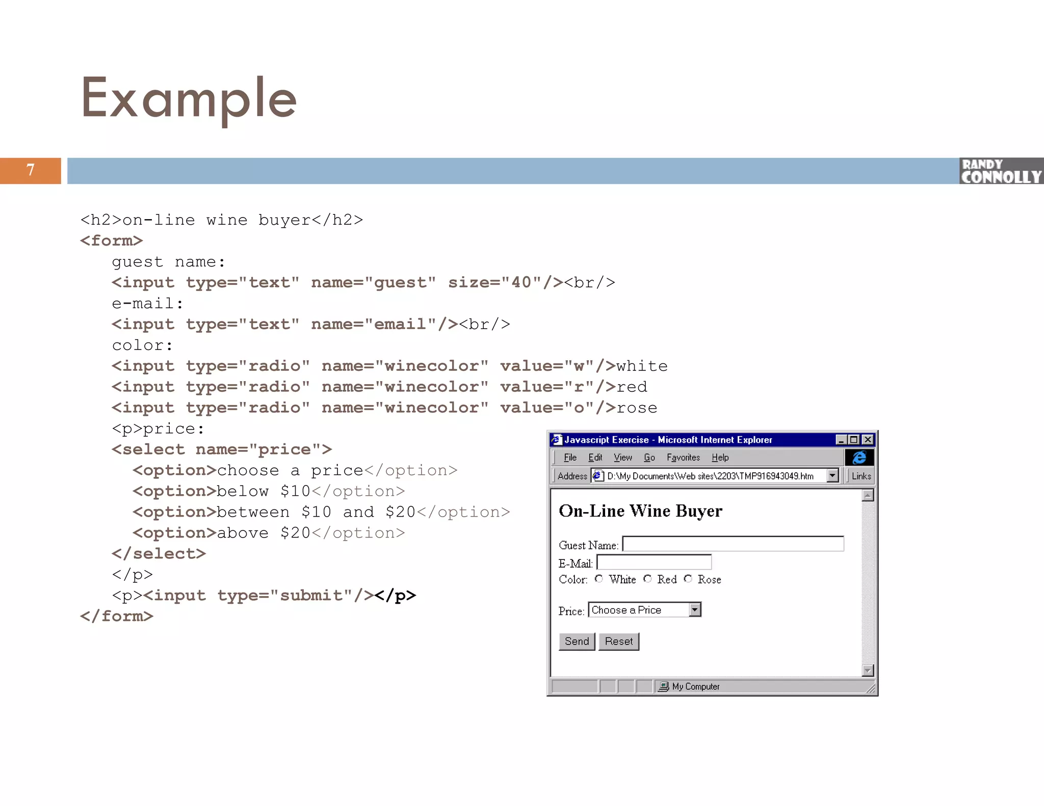 Example
7

    &lt;h2&gt;on-line wine buyer&lt;/h2&gt;
    &lt;form&gt;
       guest name:
       &lt;input type=&quot;text&quot; name=&quot;guest&quot; size=&quot;40&quot;/&gt;&lt;br/&gt;
       e mail:
       e-mail:
       &lt;input type=&quot;text&quot; name=&quot;email&quot;/&gt;&lt;br/&gt;
       color:
       &lt;input type=&quot;radio&quot; name=&quot;winecolor&quot; value=&quot;w&quot;/&gt;white
       &lt;input type=&quot;radio&quot; name=&quot;winecolor&quot; value=&quot;r&quot;/&gt;red
       &lt;input t
       &lt;i    t type=&quot;radio&quot; name=&quot;winecolor&quot; value=&quot;o&quot;/&gt;rose
                    &quot; di &quot;       &quot; i    l &quot;    l   &quot; &quot;/&gt;
       &lt;p&gt;price:
       &lt;select name=&quot;price&quot;&gt;
          &lt;option&gt;choose a price&lt;/option&gt;
          &lt;option&gt;below $10&lt;/option&gt;
          &lt;option&gt;between $10 and $20&lt;/option&gt;
          &lt;option&gt;above $20&lt;/option&gt;
       &lt;/select&gt;
       &lt;/p&gt;
       &lt;p&gt;&lt;input type=&quot;submit&quot;/&gt;&lt;/p&gt;
                  type submit /&gt;&lt;/p&gt;
    &lt;/form&gt;
 