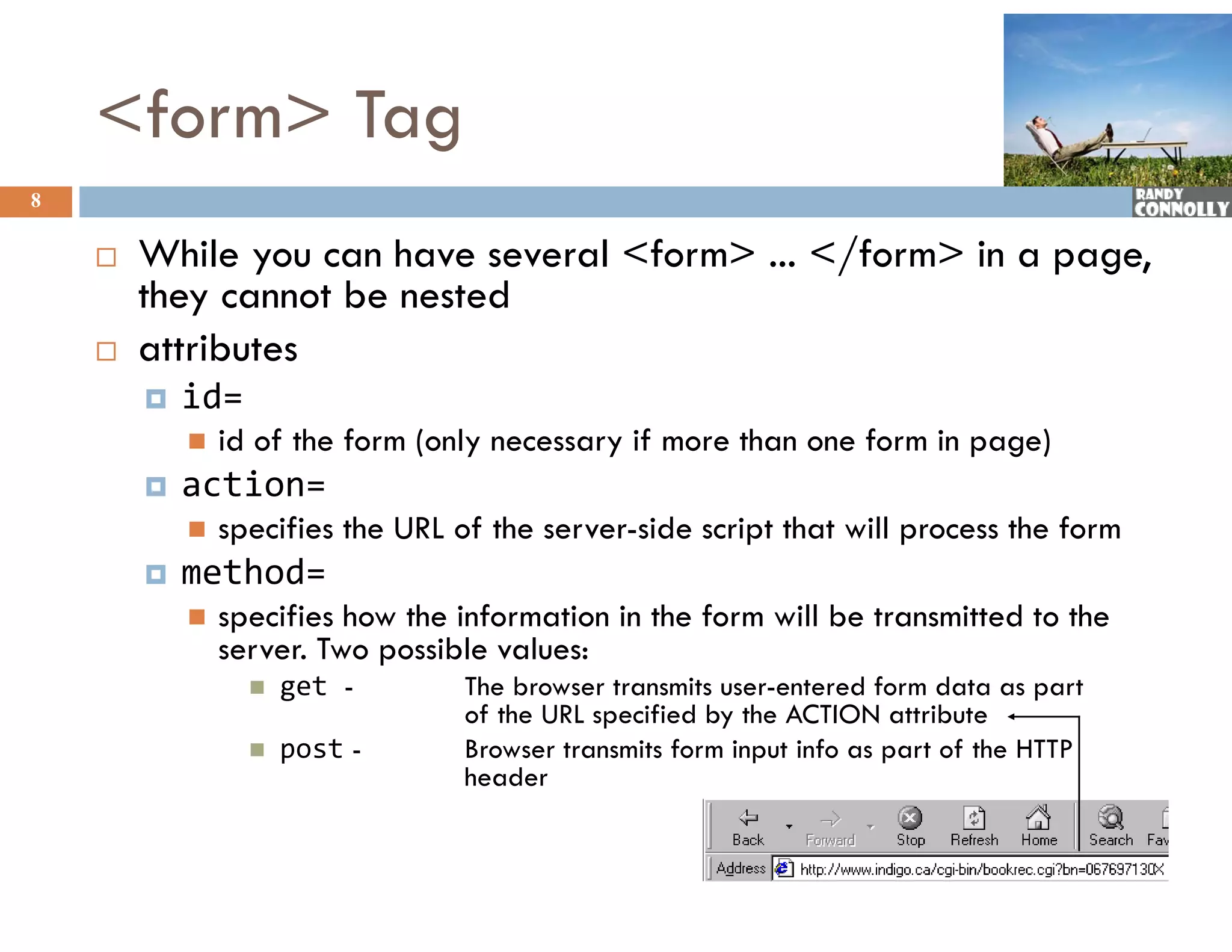 &lt;form&gt; Tag
8

       While
        Whil you can hhave several &lt;form&gt; ... &lt;/f
                                 l &lt;f   &gt; &lt;/form&gt; in a page,
                                                  &gt;i
        they cannot be nested
       attributes
           id=
               id of the form (only necessary if more than one form in page)
           action=
              ti
               specifies the URL of the server-side script that will process the form
           method=
               specifies how the information in the form will be transmitted to the
                server. Two possible values:
                     get -        The browser transmits user-entered form data as part
                                   of the URL specified by the ACTION attribute
                                    f h           ifi d b h                 ib
                     post -       Browser transmits form input info as part of the HTTP
                                   header
 